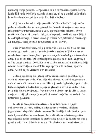 353
zadovolji svoje potrebe. Razgovarale su i o dužnostima sparenih žena.
Iza je Ejli rekla sve što je saznala od majke, ali se u dubini duše pitala
hoće li ružnoj djevojci to znanje ikad biti potrebno.
O jednome Iza nikad nije govorila. Većina mladih žena je već u
pubertetu bacila oko na nekog mladića. Premda ni majka ni kćer nisu
imale izravnog utjecaja, žena je želju djeteta mogla priopćiti svom
muškarcu. On je, ako je tako htio, prenio poruku vođi plemena. Nije li
bilo drugih razloga, a naročito ako je mladić već pokazivao zanimanje
za djevojku, vođa je često dopuštao da se to i ostvari.
Nije uvijek bilo tako, što je potvrđivao i Izin slučaj. S Ejlom nije
nikad razgovarala o tome, premda je to bila najzanimljivija tema za
mladu ženu i njezinu majku. U plemenu nije bilo mlađeg muškarca bez
žene, a da ih je i bilo, Iza je bila sigurna da Ejlu ne bi uzeli za prvu, a
niti za drugu družicu. Djevojka se uz to nije zanimala za muškarce. Nije
o tome ni razmišljala, sve dok Iza nije spomenula dužnosti sparene
žene. Ali bit će još vremena i prilike za to.
Jednog sunčanog proljetnog jutra, nedugo nakon povratka, Ejla
otiđe na jezerce po vodu. Vani nije bilo nikoga. Klekne i nagne se da
zahvati vode ali iznenada zastane. Mirna je voda izgledala poput zrcala.
Ejla se zagleda u čudno lice koje ju je gledalo s površine vode. Nikad
prije nije vidjela svoj odraz. Većina voda u okolici spilje bile su brzaci,
a u jezerce nije gledala prije negoli bi zaronila mješinu za vodu i tako
uzburkala površinu.
Mlada je žena proučavala lice. Bilo je četvrtasto, s lijepo
oblikovanom vilicom, oblim, mladenačkim obrazima, visokim
jagodicama i dugačkim vitkim vratom. Na bradi je imala jamicu, puna
usta, lijepo oblikovan nos. Jasne plave oči bile su uokvirene gustim
trepavicama, nešto tamnijim od zlatne kose koja joj je padala niz leđa u
gustim valovima i blistala na suncu. Na glatkom, ravnom i visokom
 