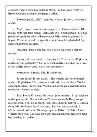 354
čelu, bez tragova bora, bile su tanke obrve, iste boje kao i trepavice.
Brzo se podigne na noge i pobjegne u spilju.
- Što se dogodilo, Ejla? - upita Iza. Njezinu je kćerku očito nešto
mučilo.
- Majko, upravo sam se vidjela u jezercu. Tako sam ružna! Oh,
majko, zašto sam tako ružna? - Zaplakala je u Izinom naručju. Ejla nije
pamtila druge ljude osim onih u plemenu. Nije imala drugih mjerila
ljepote. Pleme se naviklo na nju, ali se njoj činilo da izgleda drukčije
nego oni, potpuno različito.
- Ejla, Ejla - tješila ju je Iza, dok je djevojka jecala u njenom
naručju.
- Nisam znala da sam tako ružna, majko. Nisam znala. Koji će me
muškarac ikad poželjeti? Nikad neću imati muškarca. Nikad neću imati
dijete. Uvijek ću biti sama. Zašto sam tako ružna?
- Neznam jesi li ružna, Ejla. Ti si drukčija.
- Ja sam ružna! Ja sam ružna! - Ejla je tresla glavom ne hoteći
utjehe. - Pogledaj me! Previsoka sam, viša od Brauda i Guva. Visoka
sam poput Bruna. I ružna sam. Visoka sam, ružna pa nikad neću imati
muškarca. - Ponovo zaplače.
- Ejla! Prestani! - naredi Iza tresući je za ramena. - Svoj izgled ne
možeš promijeniti. Nisi se rodila u Plemenu već među Drugima, pa
izgledaš poput njih. To ne možeš izmijeniti, moraš to prihvatiti. Istina je
da možda nikad nećeš imati muškarca. Tu se ne može pomoći i to
također moraš prihvatiti. Ali to nije sigurno. Uskoro ćeš biti vidarica,
vidarica mog roda. Čak i ako ne budeš imala muškarca, nećeš biti žena
bez položaja i vrijednosti.
 