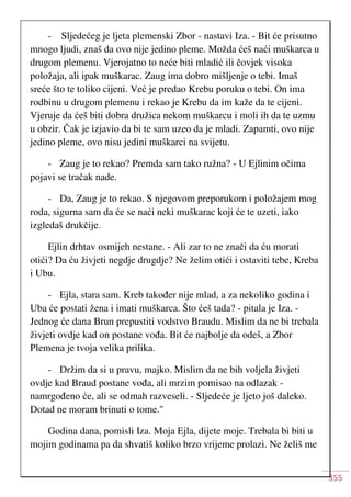355
- Sljedećeg je ljeta plemenski Zbor - nastavi Iza. - Bit će prisutno
mnogo ljudi, znaš da ovo nije jedino pleme. Možda ćeš naći muškarca u
drugom plemenu. Vjerojatno to neće biti mladić ili čovjek visoka
položaja, ali ipak muškarac. Zaug ima dobro mišljenje o tebi. Imaš
sreće što te toliko cijeni. Već je predao Krebu poruku o tebi. On ima
rodbinu u drugom plemenu i rekao je Krebu da im kaže da te cijeni.
Vjeruje da ćeš biti dobra družica nekom muškarcu i moli ih da te uzmu
u obzir. Čak je izjavio da bi te sam uzeo da je mladi. Zapamti, ovo nije
jedino pleme, ovo nisu jedini muškarci na svijetu.
- Zaug je to rekao? Premda sam tako ružna? - U Ejlinim očima
pojavi se tračak nade.
- Da, Zaug je to rekao. S njegovom preporukom i položajem mog
roda, sigurna sam da će se naći neki muškarac koji će te uzeti, iako
izgledaš drukčije.
Ejlin drhtav osmijeh nestane. - Ali zar to ne znači da ću morati
otići? Da ću živjeti negdje drugdje? Ne želim otići i ostaviti tebe, Kreba
i Ubu.
- Ejla, stara sam. Kreb također nije mlad, a za nekoliko godina i
Uba će postati žena i imati muškarca. Što ćeš tada? - pitala je Iza. -
Jednog će dana Brun prepustiti vodstvo Braudu. Mislim da ne bi trebala
živjeti ovdje kad on postane vođa. Bit će najbolje da odeš, a Zbor
Plemena je tvoja velika prilika.
- Držim da si u pravu, majko. Mislim da ne bih voljela živjeti
ovdje kad Braud postane vođa, ali mrzim pomisao na odlazak -
namrgođeno će, ali se odmah razveseli. - Sljedeće je ljeto još daleko.
Dotad ne moram brinuti o tome."
Godina dana, pomisli Iza. Moja Ejla, dijete moje. Trebala bi biti u
mojim godinama pa da shvatiš koliko brzo vrijeme prolazi. Ne želiš me
 