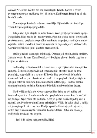 356
ostaviti? Ne znaš koliko ćeš mi nedostajati. Kad bi barem u ovom
plemenu postojao muškarac koji bi te htio. Kad barem Braud ne bi bio
budući vođa.
Žena nije pokazivala o čemu razmišlja. Ejla obriše oči i otrči po
vodu. Ovaj se put nije pogledala.
Isti je dan Ejla stajala na rubu šume i kroz grmlje promatrala spilju.
Nekolicina ljudi radila je i razgovarala. Podigla je dva zeca i objesila ih
preko ramena, pogledala u praćku zataknutu za pojas, stavila je u nabor
ogrtača, zatim izvadila i ponovno zatakla za pojas da je svi dobro vide.
Uzrujano se meškoljila i gledala prema spilji.
Brun je rekao da mogu, mislila je. Održan je i obred, dakle smijem.
Ja sam lovac. Ja sam Žena Koja Lovi. Podigne glavu i izađe iz grma u
kojem se skrivala.
Jedan dug, leden trenutak svi su zurili u djevojku s dva zeca preko
ramena. Čim su se oporavili od iznenađenja i shvatili kako se loše
ponašaju, pogledali su u stranu. Ejlino je lice gorjelo ali je hodala
čvrstim korakom, ne obazirući se na skrivene poglede. Kad je stigla u
spilju i ostavila šokirane ljude za sobom, odlane joj. Hladna, tamna
unutarnjost ju je smirila. Unutra je bilo lakše zaboraviti na druge.
Kad je Ejla stigla do Krebovog ognjišta Izine se oči rašire od
iznenađenja ali se žena brzo sabrala i pogledala u stranu kao da zečevi
ne postoje. Nije znala što da kaže. Kreb je sjedio na medvjeđoj koži i
razmišljao. Pravio se da ništa ne primjećuje. Vidio je kako ulazi u spilju
ali je uspio prikriti izraz lica. Kad je spustila životinje pokraj vatre,
nitko nije rekao ni riječi. Trenutak kasnije dotrči i Uba, ali ona nije
oklijevala pokazati što osjeća.
—Jesi li ih zaista sama ulovila, Ejla?
 