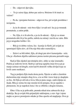 357
- Da - odgovori djevojka.
- To je zaista lijep, debeo par zečeva. Hoćemo li ih imati za
večeru?
- Pa da, vjerojatno hoćemo - odgovori Iza, još uvijek postiđena i
nesigurna.
- Ja ću ih oderati - reče brzo Ejla i izvadi nož. Iza ju je trenutak
promatrala, a zatim priđe.
- Ne, Ejla, ti si ih ulovila, a ja ću ih oderati. - Ejla je sa strane
promatrala dok ih je Iza gulila, nabola na ražanj i stavila na vatru. Bilo
joj je neugodno koliko i Izi.
- Bila je to dobra večera, Iza - kasnije će Kreb, još uvijek ne
spominjući Ejlin ulov, ali Uba nije bila tako sramežljiva.
- Zečevi su bili dobri, Ejla, ali drugi put ulovi kamenjarku - reče.
Uba je s Krebom dijelila naklonost prema tustim pticama pernatih nogu.
Kad je Ejla sljedeći put donijela ulov, nitko se nije iznenadio.
Počela je redovito loviti. Kreb je sad kraj ognjišta imao lovca pa je
manje uzimao od drugih, osim kad bi donosili veliku divljač koju su
lovili samo muškarci.
Tog je proljeća Ejla imala dosta posla. Njezin se udio u ženskim
dužnostima nije smanjio zbog lova, a tu su bile i trave koje je skupljala
za Izu. Ali Ejla je uživala u lovu, bila je puna snage, zadovoljnija no
ikada. Bila je sretna što nije morala loviti potajno, što je zajedno s
plemenom, što je napokon žena i što se zbližila s drugim ženama.
Ebra i Uka su je prihvatile, premda nikad nisu zaboravile da je
drukčija. Ika je uvijek bila prijateljski naklonjena, a stav Age i njene
majke se posve promijenio otkako je Onu spasila od utapljanja. Ovra je
 