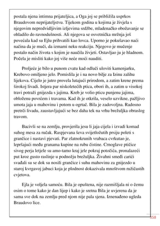 358
postala njena intimna prijateljica, a Oga joj se približila usprkos
Braudovom neprijateljstvu. Tijekom godina u kojima je živjela s
njegovim nepredvidljivim izljevima srdžbe, mladenačko obožavanje se
ohladilo do ravnodušnosti. Ali njegova se osvetnička mržnja još
povećala kad su Ejlu prihvatili kao lovca. Uporno je pokušavao naći
načina da je muči, da izmami neku reakciju. Njegovo je mučenje
postalo način života s kojim je naučila živjeti. Ostavljao ju je hladnom.
Počela je misliti kako joj više neće moći nauditi.
Proljeće je bilo u punom cvatu kad odluči uloviti kamenjarku,
Krebovo omiljeno jelo. Pomislila je i na novo bilje za Izinu zalihu
lijekova. Cijelo je jutro provela lutajući prirodom, a zatim krene prema
širokoj livadi. Istjera par niskoletećih ptica, obori ih, a zatim u visokoj
travi potraži gnijezda s jajima. Kreb je volio pticu punjenu jajima,
obloženu povrćem i travama. Kad ih je otkrila, veselo uzvikne, pažljivo
umota jaja u mahovinu i potom u ogrtač. Bila je zadovoljna. Radosno
pretrči livadu, zaustavljajući se bez daha tek na vrhu brežuljka obraslog
travom.
Bacivši se na zemlju, provjerila jesu li jaja cijela i izvadi komad
suhog mesa za ručak. Raspjevana ševa svijetložutih prsiju poleti s
grančice i nastavi pjevati. Par zlatnokrunih vrabaca cvrkutao je,
lepršajući među granama kupine na rubu čistine. Crnoglave ptičice
sivog perja letjele su amo-tamo kraj jele pokraj potočića, pronalazeći
put kroz gusto raslinje u podnožju brežuljka. Živahni smeđi carići
svađali su se dok su nosili grančice i suhu mahovinu za gnijezdo u
staroj kvrgavoj jabuci koja je plodnost dokazivala mnoštvom ružičastih
cvjetova.
Ejla je voljela samoću. Bila je opuštena, nije razmišljala ni o čemu
osim o tome kako je dan lijep i kako je sretna Bila je uvjerena da je
sama sve dok na zemlju pred njom nije pala sjena. Iznenađeno ugleda
Braudovo lice.
 