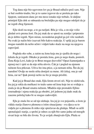 359
Tog dana nije bio ugovoren lov pa je Braud odlučio poći sam. Nije
se baš osobito trudio, bio je to samo izgovor da se prošeta po tako
lijepom, sunčanom danu jer mu meso ionako nije trebalo. Iz daljine
primijeti Ejlu dok se odmarala na brežuljku pa nije mogao odoljeti da je
ne izgrdi zbog lijenosti.
Ejla skoči na noge, a to ga razljuti. Bila je viša, a on nije volio
gledati uvis prema ženi. Da joj znak da se spusti na zemlju i pripremio
da je dobro izgrdi. Njen miran, ravnodušan pogled ga još više razdraži.
Na svaki je način htio izazvati bilo kakvu reakciju. U spilji joj je barem
mogao narediti da nešto učini i vidjeti kako skače na noge na njegovu
zapovijed.
Pogleda oko sebe, a zatim na ženu koja mu je sjedila do nogu i
čekala da je izgrdi. Otkako je postala žena, gora je nego ikada, pomisli.
Žena Koja Lovi, kako je to Brun mogao dozvoliti? Opazi kamenjarku u
njenoj ruci i sjeti se da nije ništa ulovio. Čak je i pogled na njenom
ružnom licu prkosan. Uživa što ima ptice, a ja nemam ništa. Što da joj
naredim! Ovdje ne može ništa donijeti za mene. Ali čekaj, ona je sad
žena, zar ne? Ipak postoji nešto na što je mogu prisiliti.
Kad joj je Braud dao znak, Ejla širom otvori oči. Nije to očekivala.
Iza joj je rekla da muškarci to traže samo od žena koje im se sviđaju a
znala je da je Braud smatra ružnom. Mladiću nije promaklo Ejlino
iznenađenje i njena reakcija ga ohrabri, još jednom joj dade znak da
zauzme položaj kako bi se mogao zadovoljiti.
Ejla je znala što se od nje očekuje. Iza joj je sve pojasnila, a često je
viđala starije članove plemena u istim situacijama - sva djeca su to
vidjela jer u plemenu ih nitko nije sprečavao da gledaju. Mladi su učili
oponašajući starije, a spolni je odnos za njih bio samo jedna od mnogih
stvari koje su bile dio života. To je uvijek zbunjivalo Ejlu. Pitala se
 