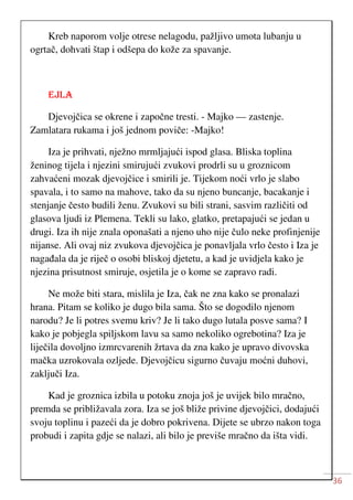 36
Kreb naporom volje otrese nelagodu, pažljivo umota lubanju u
ogrtač, dohvati štap i odšepa do kože za spavanje.
EJLA
Djevojčica se okrene i započne tresti. - Majko — zastenje.
Zamlatara rukama i još jednom poviče: -Majko!
Iza je prihvati, nježno mrmljajući ispod glasa. Bliska toplina
ženinog tijela i njezini smirujući zvukovi prodrli su u groznicom
zahvaćeni mozak djevojčice i smirili je. Tijekom noći vrlo je slabo
spavala, i to samo na mahove, tako da su njeno buncanje, bacakanje i
stenjanje često budili ženu. Zvukovi su bili strani, sasvim različiti od
glasova ljudi iz Plemena. Tekli su lako, glatko, pretapajući se jedan u
drugi. Iza ih nije znala oponašati a njeno uho nije čulo neke profinjenije
nijanse. Ali ovaj niz zvukova djevojčica je ponavljala vrlo često i Iza je
nagađala da je riječ o osobi bliskoj djetetu, a kad je uvidjela kako je
njezina prisutnost smiruje, osjetila je o kome se zapravo radi.
Ne može biti stara, mislila je Iza, čak ne zna kako se pronalazi
hrana. Pitam se koliko je dugo bila sama. Što se dogodilo njenom
narodu? Je li potres svemu kriv? Je li tako dugo lutala posve sama? I
kako je pobjegla spiljskom lavu sa samo nekoliko ogrebotina? Iza je
liječila dovoljno izmrcvarenih žrtava da zna kako je upravo divovska
mačka uzrokovala ozljede. Djevojčicu sigurno čuvaju moćni duhovi,
zaključi Iza.
Kad je groznica izbila u potoku znoja još je uvijek bilo mračno,
premda se približavala zora. Iza se još bliže privine djevojčici, dodajući
svoju toplinu i pazeći da je dobro pokrivena. Dijete se ubrzo nakon toga
probudi i zapita gdje se nalazi, ali bilo je previše mračno da išta vidi.
 