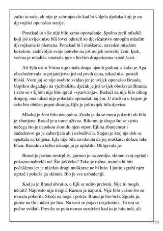 360
zašto to rade, ali nije je zabrinjavalo kad bi vidjela dječaka koji je na
djevojčici oponašao starije.
Ponekad to više nije bilo samo oponašanje. Spolno zreli mladići
koji još uvijek nisu bili lovci oduzeli su djevičanstvo mnogim mladim
djevojkama iz plemena. Ponekad bi i muškarac, zaveden mladom
koketom, zadovoljio svoje potrebe na još uvijek nezreloj ženi. Ipak,
većina je mladića smatrala igre s bivšim drugaricama ispod časti.
Ali Ejla osim Vorna nije imala druga njenih godina, a kako je Aga
obeshrabrivala to prijateljstvo još od prvih dana, nikad nisu postali
bliski. Vorn joj se nije osobito sviđao jer je uvijek oponašao Brauda.
Usprkos događaju na vježbalištu, dječak je još uvijek obožavao Brauda
i zato se s Ejlom nije htio igrati »sparivanja«. Budući da nije bilo nikog
drugog, ona nikad nije pokušala oponašati taj čin. U društvu u kojem je
seks bio običan poput disanja, Ejla je još uvijek bila djevica.
Mladoj je ženi bilo neugodno. Znala je da se mora pokoriti ali bila
je zbunjena. Braud je u tome uživao. Bilo mu je drago što se sjetio
nečega što je napokon slomilo njen otpor. Ejlina zbunjenost i
začuđenost ga je zabavljala ali i uzbuđivala. Stajao je kraj nje dok se
spuštala na koljena. Ejla nije bila naviknuta da joj muškarci dolaze tako
blizu. Braudovo teško disanje ju je uplašilo. Oklijevala je.
Braud je postao nestrpljiv, gurnuo je na zemlju, skinuo svoj ogrtač i
pokazao nabrekli ud. Što još čeka? Tako je ružna, morala bi biti
počašćena jer je nijedan drugi muškarac ne bi htio. Ljutito zgrabi njen
ogrtač i pokuša ga skinuti. Bio je sve uzbuđeniji.
Kad ju je Braud uhvatio, u Ejli se nešto prelomi. Nije to mogla
učiniti! Naprosto nije mogla. Razum je napusti. Nije bilo važno što se
morala pokoriti. Skoči na noge i potrči. Braud je bio brži. Zgrabi je,
gurne na tlo i udari po licu. Na usni se pojavi rasjekotina. To mu se
počne sviđati. Previše se puta morao suzdržati kad ju je htio tući, ali
 