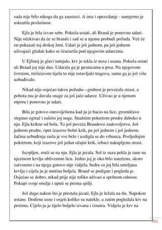 361
sada nije bilo nikoga da ga zaustavi. A ima i opravdanje - namjerno je
uskratila poslušnost.
Ejla je bila izvan sebe. Pokuša ustati, ali Braud je ponovno udari.
Nije očekivao da će se braniti i sad se u njemu probudi požuda. Već će
on pokazati toj drskoj ženi. Udari je još jednom, pa još jednom
uživajući gledati kako se šćućurila pod njegovim udarcima.
U Ejlinoj je glavi tutnjalo, krv je tekla iz nosa i usana. Pokuša ustati
ali Braud joj nije dao. Udarala ga je pesnicama o prsa. Na njegovom
čvrstom, mišićavom tijelu to nije ostavljalo tragova, samo ga je još više
uzbuđivalo.
Nikad nije osjećao takvu požudu—grubost je povećala strast, a
pohota mu je davala snage za još jače udarce. Uživao je u njenom
otporu i ponovno je udari.
Bila je gotovo onesviještena kad ju je bacio na lice, grozničavo
strgnuo ogrtač i raširio joj noge. Snažnim pokretom prodre duboko u
nju. Ejla krikne od bola. To još poveća Braudovo zadovoljstvo. Još
jednom prodre, opet izazove bolni krik, pa još jednom i još jednom.
Jačina uzbuđenja rasla je sve brže i uzdigla se do vrhunca. Posljednjim
pokretom, koji izazove još jedan očajni krik, izbaci nakupljenu strast.
Iscrpljen, sruši se na nju. Ejla je jecala. Sol iz suza pekla je rane na
njezinom krvlju oblivenom licu. Jedno joj je oko bilo natečeno, skoro
zatvoreno i na njega gotovo nije vidjela, bedra su joj bila umrljana
krvlju i cijela ju je nutrina boljela. Braud se podigne i pogleda je.
Osjećao se dobro, nikad prije nije toliko uživao u spolnom odnosu.
Pokupi svoje oružje i uputi se prema spilji.
Još dugo nakon što je prestala jecati, Ejla je ležala na tlu. Napokon
ustane. Dodirne usne i osjeti koliko su natekle, a zatim pogledala krv na
prstima. Cijelo ju je tijelo boljelo izvana i iznutra. Vidjela je krv na
 