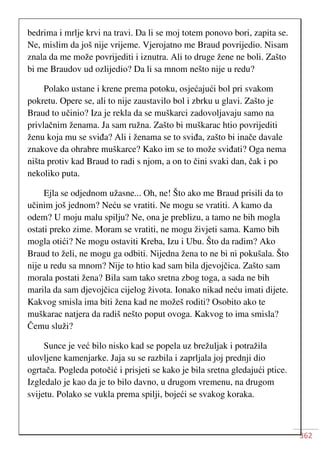 362
bedrima i mrlje krvi na travi. Da li se moj totem ponovo bori, zapita se.
Ne, mislim da još nije vrijeme. Vjerojatno me Braud povrijedio. Nisam
znala da me može povrijediti i iznutra. Ali to druge žene ne boli. Zašto
bi me Braudov ud ozlijedio? Da li sa mnom nešto nije u redu?
Polako ustane i krene prema potoku, osjećajući bol pri svakom
pokretu. Opere se, ali to nije zaustavilo bol i zbrku u glavi. Zašto je
Braud to učinio? Iza je rekla da se muškarci zadovoljavaju samo na
privlačnim ženama. Ja sam ružna. Zašto bi muškarac htio povrijediti
ženu koja mu se sviđa? Ali i ženama se to sviđa, zašto bi inače davale
znakove da ohrabre muškarce? Kako im se to može sviđati? Oga nema
ništa protiv kad Braud to radi s njom, a on to čini svaki dan, čak i po
nekoliko puta.
Ejla se odjednom užasne... Oh, ne! Što ako me Braud prisili da to
učinim još jednom? Neću se vratiti. Ne mogu se vratiti. A kamo da
odem? U moju malu spilju? Ne, ona je preblizu, a tamo ne bih mogla
ostati preko zime. Moram se vratiti, ne mogu živjeti sama. Kamo bih
mogla otići? Ne mogu ostaviti Kreba, Izu i Ubu. Što da radim? Ako
Braud to želi, ne mogu ga odbiti. Nijedna žena to ne bi ni pokušala. Što
nije u redu sa mnom? Nije to htio kad sam bila djevojčica. Zašto sam
morala postati žena? Bila sam tako sretna zbog toga, a sada ne bih
marila da sam djevojčica cijelog života. Ionako nikad neću imati dijete.
Kakvog smisla ima biti žena kad ne možeš roditi? Osobito ako te
muškarac natjera da radiš nešto poput ovoga. Kakvog to ima smisla?
Čemu služi?
Sunce je već bilo nisko kad se popela uz brežuljak i potražila
ulovljene kamenjarke. Jaja su se razbila i zaprljala joj prednji dio
ogrtača. Pogleda potočić i prisjeti se kako je bila sretna gledajući ptice.
Izgledalo je kao da je to bilo davno, u drugom vremenu, na drugom
svijetu. Polako se vukla prema spilji, bojeći se svakog koraka.
 