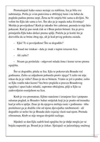 363
Promatrajući kako sunce nestaje za stablima, Iza je bila sve
zabrinutija. Pošla je svim putovima u obližnjoj šumi i na hrbat da
pogleda padinu prema stepi. Žena ne bi smjela biti sama u divljini. Ne
volim što Ejla ide sama u lov. Što ako ju je napala neka životinja?
Možda je povrijeđena? Kreb je također bio zabrinut, premda to nije htio
pokazati. Kad je pao mrak čak se i Brun počeo brinuti. Iza je prva
primijetila Ejlu kako dolazi prema spilji. Počela ju je koriti što je
dozvolila da se brinu zbog nje, ali je kod prvog pokreta zastala.
- Ejla! Ti si povrijeđena! Što se dogodilo?
- Braud me istukao - dala je znak s tupim izrazom lica.
- Ali zašto?
- Nisam ga poslušala - odgovori mlada žena i krene ravno prema
ognjištu.
Što se dogodilo, pitala se Iza. Ejla se pokoravala Braudu već
godinama. Zašto se odjednom pobunila protiv njega? I zašto mi nije
rekao da ju je vidio? Znao je da se brinem. Vratio se još u podne, zašto
se Ejla vratila tako kasno? Iza brzo pogleda u pravcu Braudovog
ognjišta i spazi kako mladić, suprotno običajima, pilji u Ejlu sa
zadovoljnim osmijehom na licu.
Kreb je sve promatrao, Ejlino natečeno i izranjeno lice i potpuno
odsutan pogled, te Braudov bahat smiješak koji ju je pratio od trenutka
kad je ušla u spilju. Znao je da njegova mržnja raste s godinama - tiha
poslušnost ga je dražila više od njene djevojačke ratobornosti - ali
dogodilo se nešto što je Braudu dalo osjećaj vlasti nad njom. Premda
oštrouman, Kreb se nije mogao dosjetiti razlogu.
Sljedeći se dan Ejla zadrži kod ognjišta što je dulje mogla jer se
bojala napustiti ga. Braud ju je čekao. Sjećajući se jučerašnjeg snažnog
 