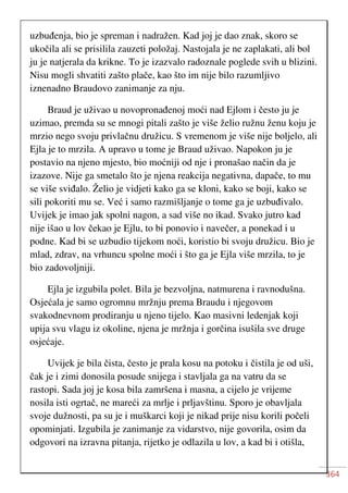 364
uzbuđenja, bio je spreman i nadražen. Kad joj je dao znak, skoro se
ukočila ali se prisilila zauzeti položaj. Nastojala je ne zaplakati, ali bol
ju je natjerala da krikne. To je izazvalo radoznale poglede svih u blizini.
Nisu mogli shvatiti zašto plače, kao što im nije bilo razumljivo
iznenadno Braudovo zanimanje za nju.
Braud je uživao u novopronađenoj moći nad Ejlom i često ju je
uzimao, premda su se mnogi pitali zašto je više želio ružnu ženu koju je
mrzio nego svoju privlačnu družicu. S vremenom je više nije boljelo, ali
Ejla je to mrzila. A upravo u tome je Braud uživao. Napokon ju je
postavio na njeno mjesto, bio moćniji od nje i pronašao način da je
izazove. Nije ga smetalo što je njena reakcija negativna, dapače, to mu
se više sviđalo. Želio je vidjeti kako ga se kloni, kako se boji, kako se
sili pokoriti mu se. Već i samo razmišljanje o tome ga je uzbuđivalo.
Uvijek je imao jak spolni nagon, a sad više no ikad. Svako jutro kad
nije išao u lov čekao je Ejlu, to bi ponovio i navečer, a ponekad i u
podne. Kad bi se uzbudio tijekom noći, koristio bi svoju družicu. Bio je
mlad, zdrav, na vrhuncu spolne moći i što ga je Ejla više mrzila, to je
bio zadovoljniji.
Ejla je izgubila polet. Bila je bezvoljna, natmurena i ravnodušna.
Osjećala je samo ogromnu mržnju prema Braudu i njegovom
svakodnevnom prodiranju u njeno tijelo. Kao masivni ledenjak koji
upija svu vlagu iz okoline, njena je mržnja i gorčina isušila sve druge
osjećaje.
Uvijek je bila čista, često je prala kosu na potoku i čistila je od uši,
čak je i zimi donosila posude snijega i stavljala ga na vatru da se
rastopi. Sada joj je kosa bila zamršena i masna, a cijelo je vrijeme
nosila isti ogrtač, ne mareći za mrlje i prljavštinu. Sporo je obavljala
svoje dužnosti, pa su je i muškarci koji je nikad prije nisu korili počeli
opominjati. Izgubila je zanimanje za vidarstvo, nije govorila, osim da
odgovori na izravna pitanja, rijetko je odlazila u lov, a kad bi i otišla,
 