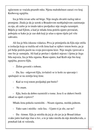 365
uglavnom se vraćala praznih ruku. Njena malodušnust zarazi sve kraj
Krebovog ognjišta.
Iza je bila izvan sebe od brige. Nije mogla shvatiti razlog takve
promjene. Znala je da je uzrok u Braudovom neobjašnjivom zanimanju
za nju, ali zašto je to imalo takve posljedice nije mogla razumjeti.
Bdjela je nad Ejlom, a kad je mlada žena počela ujutro povraćati,
pobojala se kako ju je zao duh koji je ušao u njeno tijelo još više
zahvatio.
Ali Iza je bila iskusna vidarica. Prva je primijetila da Ejla nije otišla
u izolaciju koja se tražila od svih žena kad se njihov totem borio, pa je
još bolje počela paziti na svoju posvojenu kćer. Nije mogla vjerovati u
ono što je sumnjala. Ali kad je prošao i sljedeći mjesec i ljetna je žega
bila najveća, Iza je bila sigurna. Rano ujutro, kad Kreb nije bio kraj
ognjišta, pozove Ejlu.
- Želim govoriti s tobom.
- Da, Iza - odgovori Ejla, izvlačeći se iz kože za spavanje i
spuštajući se na zemlju kraj žene.
- Kad se tvoj totem posljednji put borio?
- Ne znam.
- Ejla, hoću da dobro razmisliš o tome. Jesu li se duhovi borili
otkad su opali cvjetovi?
Mlada žena pokuša razmisliti. - Nisam sigurna, možda jednom.
- Tako sam i mislila - reče Iza. - Ujutro ti je zlo, zar ne?
- Da - kimne. Ejla je mislila da joj je zlo jer ju je Braud čekao
svako jutro kad nije išao u lov, a to je tako mrzila da nije doručkovala, a
ponekad čak ni večerala.
 