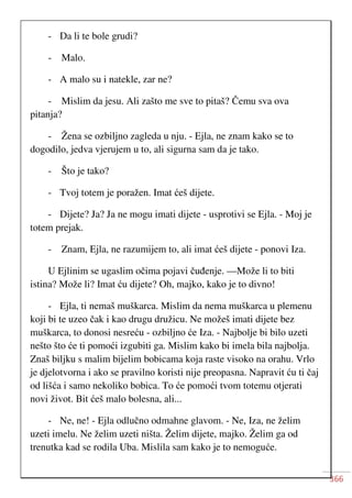 366
- Da li te bole grudi?
- Malo.
- A malo su i natekle, zar ne?
- Mislim da jesu. Ali zašto me sve to pitaš? Čemu sva ova
pitanja?
- Žena se ozbiljno zagleda u nju. - Ejla, ne znam kako se to
dogodilo, jedva vjerujem u to, ali sigurna sam da je tako.
- Što je tako?
- Tvoj totem je poražen. Imat ćeš dijete.
- Dijete? Ja? Ja ne mogu imati dijete - usprotivi se Ejla. - Moj je
totem prejak.
- Znam, Ejla, ne razumijem to, ali imat ćeš dijete - ponovi Iza.
U Ejlinim se ugaslim očima pojavi čuđenje. —Može li to biti
istina? Može li? Imat ću dijete? Oh, majko, kako je to divno!
- Ejla, ti nemaš muškarca. Mislim da nema muškarca u plemenu
koji bi te uzeo čak i kao drugu družicu. Ne možeš imati dijete bez
muškarca, to donosi nesreću - ozbiljno će Iza. - Najbolje bi bilo uzeti
nešto što će ti pomoći izgubiti ga. Mislim kako bi imela bila najbolja.
Znaš biljku s malim bijelim bobicama koja raste visoko na orahu. Vrlo
je djelotvorna i ako se pravilno koristi nije preopasna. Napravit ću ti čaj
od lišća i samo nekoliko bobica. To će pomoći tvom totemu otjerati
novi život. Bit ćeš malo bolesna, ali...
- Ne, ne! - Ejla odlučno odmahne glavom. - Ne, Iza, ne želim
uzeti imelu. Ne želim uzeti ništa. Želim dijete, majko. Želim ga od
trenutka kad se rodila Uba. Mislila sam kako je to nemoguće.
 