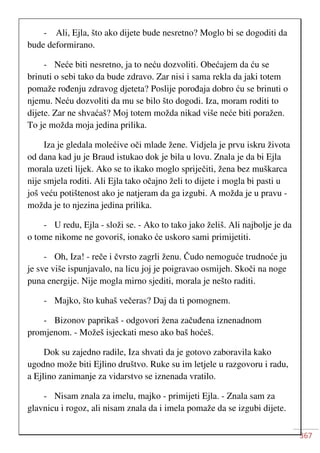 367
- Ali, Ejla, što ako dijete bude nesretno? Moglo bi se dogoditi da
bude deformirano.
- Neće biti nesretno, ja to neću dozvoliti. Obećajem da ću se
brinuti o sebi tako da bude zdravo. Zar nisi i sama rekla da jaki totem
pomaže rođenju zdravog djeteta? Poslije porođaja dobro ću se brinuti o
njemu. Neću dozvoliti da mu se bilo što dogodi. Iza, moram roditi to
dijete. Zar ne shvaćaš? Moj totem možda nikad više neće biti poražen.
To je možda moja jedina prilika.
Iza je gledala molećive oči mlade žene. Vidjela je prvu iskru života
od dana kad ju je Braud istukao dok je bila u lovu. Znala je da bi Ejla
morala uzeti lijek. Ako se to ikako moglo spriječiti, žena bez muškarca
nije smjela roditi. Ali Ejla tako očajno želi to dijete i mogla bi pasti u
još veću potištenost ako je natjeram da ga izgubi. A možda je u pravu -
možda je to njezina jedina prilika.
- U redu, Ejla - složi se. - Ako to tako jako želiš. Ali najbolje je da
o tome nikome ne govoriš, ionako će uskoro sami primijetiti.
- Oh, Iza! - reče i čvrsto zagrli ženu. Čudo nemoguće trudnoće ju
je sve više ispunjavalo, na licu joj je poigravao osmijeh. Skoči na noge
puna energije. Nije mogla mirno sjediti, morala je nešto raditi.
- Majko, što kuhaš večeras? Daj da ti pomognem.
- Bizonov paprikaš - odgovori žena začuđena iznenadnom
promjenom. - Možeš isjeckati meso ako baš hoćeš.
Dok su zajedno radile, Iza shvati da je gotovo zaboravila kako
ugodno može biti Ejlino društvo. Ruke su im letjele u razgovoru i radu,
a Ejlino zanimanje za vidarstvo se iznenada vratilo.
- Nisam znala za imelu, majko - primijeti Ejla. - Znala sam za
glavnicu i rogoz, ali nisam znala da i imela pomaže da se izgubi dijete.
 
