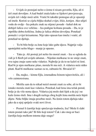 368
- Uvijek će postojati nešto o čemu ti nisam govorila, Ejla, ali ti
ćeš znati dovoljno. A kad budeš znala kako se lijekovi provjeravaju,
uvijek ćeš i dalje moći učiti. Vratić bi također pomogao ali je opasniji
od imele. Koristi se cijela biljka-skuhaš cvijet, lišće, korijen. Ako uliješ
vodu do ovdje - Iza pokaže znak na stijenci posude - kuhaš dok ne
dobiješ šalicu ove veličine. - Iza podigne koštanu posudu. - Da, to je
otprilike dobra količina. Jedna je šalica obično dovoljna. Ponekad
pomaže i cvijet krizanteme. Nije tako opasan kao imela i vratić, ali
ponekad ne djeluje.
- To bi bilo bolje za žene koje lako gube djecu. Najprije valja
upotrijebiti nešto blago - manje je opasno.
- Tako je. Ali postoji još nešto što moraš znati. - Iza se ogleda da
vidi je li Kreb još uvijek odsutan. - Nijedan muškarac to ne smije znati,
ovu tajnu znaju samo neke vidarice. Najbolje je da to ne kažeš ni ženi.
Kad bi je njen muškarac pitao, morala bi mu reći. A vidaricu neće nitko
pitati. Kad bi muškarac saznao za to, zabranio bi. Shvaćaš li?
- Da, majko, - kimne Ejla, iznenađena Izinom tajnovitošću, ali i
vrlo zainteresirana.
- Mislila sam da to nikad nećeš morati znati za sebe, ali to bi
ionako morala znati kao vidarica. Ponekad, kad žena ima težak porod,
bolje je da više nema djece. Vidarica joj može dati lijek a da joj i ne
kaže čemu služi. Ima i drugih razloga zbog kojih žena možda neće htjeti
dijete. Neke biljke imaju posebne moći. Na ženin totem djeluju tako
jako da u njoj spriječe svaki novi život.
- Poznaš li čarolije koje sprečavaju trudnoću, Iza? Može li slabi
totem postati tako jak? Ili bilo koji totem? Čak i ako mog-ur baci
čaroliju koja muškom totemu daje snagu?
 