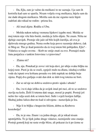 369
- Da, Ejla, zato je važno da muškarci to ne saznaju. I ja sam ih
koristila kad sam se sparila. Nisam voljela svog muškarca, htjela sam da
me dade drugom muškarcu. Mislila sam da me sigurno neće htjeti
zadržati ako nikad ne rodim - prizna Iza.
- Ali imaš dijete. Rodila si Ubu.
- Možda nakon nekog vremena lijekovi izgube moć. Možda se
moj totem nije više htio boriti, možda je želio dijete. Ne znam. Ništa ne
djeluje zauvijek. Postoje sile jače od bilo kojih čarolija, ali ova je
djelovala mnogo godina. Nema osobe koja posve razumije duhove, čak
ni Mog-ur. Tko je ikad pomislio da će tvoj totem biti pobijeđen, Ejla? -
Vidarica se naglo osvrne. - Kreb ne smije znati za ovo. Poznaješ malu
žutu penjačicu s tankim listovima i cvjetovima?
- Zlatnu nit?
- Da, nju. Ponekad je zovu i nit koja davi, jer ubija svaku biljku na
kojoj raste. Pusti je da se osuši, zgnječi malo na dlanu, iskuhaj u toliko
vode da ispuni ovu koštanu posudu sve dok napitak ne dobije boju
sijena. Popij dva gutljaja svaki dan dok se duh tvog totema ne bori.
- Zar se od nje ne dobiva sredstvo protiv ujeda i uboda?
- Da, i to ti daje izliku da je uvijek imaš pri ruci, ali to se sredstvo
stavlja na kožu. Želiš li totemu dati snage, moraš je popiti. Postoji još
nešto što valja uzeti dok se totem bori. Suhi i svježi korijen žalfije.
Skuhaj jednu šalicu dnevno kad si odvojena - nastavljala je Iza.
- Nije li to biljka s hrapavim lišćem, dobra za Krebovu
kostobolju?
- Da, to je ona. Znam i za jednu drugu, ali je nikad nisam
upotrijebila. To je lijek jedne druge vidarice, razmijenile smo znanje.
Postoji gomolj koji ne raste ovdje blizu, ali pokazat ću ti po čemu se
 
