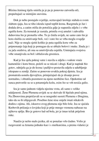 37
Blizina ženinog tijela smirila ju je pa je ponovno zatvorila oči,
prepuštajući se mirnijim snovima.
Dok je nebo postajalo svjetlije, ocrtavajući krošnje stabala u svom
slabom sjaju, Iza se tiho iskrala ispod toplih krzna. Razgrnula je žar i
dodala drva, a zatim otišla do potočića gdje je napunila zdjelu i s vrbe
ogulila koru. Za trenutak je zastala, primila svoj amulet i zahvalila
duhovima što je pronašla vrbu. To je činila uvijek, ne samo zato što je
kora služila za smirivanje boli, već i zato što se vrba mogla svugdje
naći. Nije se mogla sjetiti koliko je puta ogulila koru vrbe za
pripremanje čaja koji je pomagao da se ublaže bolovi i muke. Znala je i
za jača sredstva, ali ona su umrtvljivala osjetila. Umirujuća svojstva
vrbe smanjivala su bol i ublažavala groznicu.
Kad je Iza sjela pokraj vatre i stavila u zdjelu s vodom vruće
kamenčiće i koru breze, počeli su se micati i drugi. Kad je napitak bio
gotov, odnijela ga je do krzna i pažljivo postavila zdjelu u udubljenje
iskopano u zemlji. Zatim se ponovno uvukla pokraj djeteta. Iza je
promatrala usnulu djevojčicu, primjećujući da je disanje posve
normalno, i obratila pozornost na njeno neobično lice. Opekotine od
sunca pretvorile su se u potamnjelu kožu, osim što se vrh nosića gulio.
Iza je samo jednom vidjela njezinu vrstu, ali samo s velike
udaljenosti. Žene Plemena uvijek su se skrivale ili bježale pred njima.
Na Zborovima prepričavali su se neugodni susreti Plemena s Drugima,
tako da su ih izbjegavali. Posebno žene nisu smjele imati nikakvih
dodira s njima. Ali, iskustvo ovog plemena nije bilo loše. Iza se sjećala
Krebovih pričanja o čovjeku koji je prije mnogo vremena nabasao na
njihovu spilju. Bio je gotovo lud od bola, jer je imao težak prijelom
ruke.
Naučio je nešto malo jezika, ali se ponašao vrlo čudno. Volio je
razgovarati sa ženama jednako kao i s muškarcima, a prema vidarici je
 