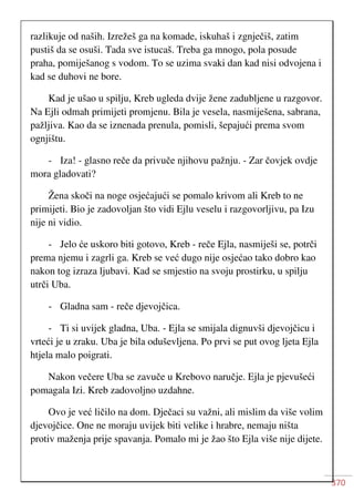 370
razlikuje od naših. Izrežeš ga na komade, iskuhaš i zgnječiš, zatim
pustiš da se osuši. Tada sve istucaš. Treba ga mnogo, pola posude
praha, pomiješanog s vodom. To se uzima svaki dan kad nisi odvojena i
kad se duhovi ne bore.
Kad je ušao u spilju, Kreb ugleda dvije žene zadubljene u razgovor.
Na Ejli odmah primijeti promjenu. Bila je vesela, nasmiješena, sabrana,
pažljiva. Kao da se iznenada prenula, pomisli, šepajući prema svom
ognjištu.
- Iza! - glasno reče da privuče njihovu pažnju. - Zar čovjek ovdje
mora gladovati?
Žena skoči na noge osjećajući se pomalo krivom ali Kreb to ne
primijeti. Bio je zadovoljan što vidi Ejlu veselu i razgovorljivu, pa Izu
nije ni vidio.
- Jelo će uskoro biti gotovo, Kreb - reče Ejla, nasmiješi se, potrči
prema njemu i zagrli ga. Kreb se već dugo nije osjećao tako dobro kao
nakon tog izraza ljubavi. Kad se smjestio na svoju prostirku, u spilju
utrči Uba.
- Gladna sam - reče djevojčica.
- Ti si uvijek gladna, Uba. - Ejla se smijala dignuvši djevojčicu i
vrteći je u zraku. Uba je bila oduševljena. Po prvi se put ovog ljeta Ejla
htjela malo poigrati.
Nakon večere Uba se zavuče u Krebovo naručje. Ejla je pjevušeći
pomagala Izi. Kreb zadovoljno uzdahne.
Ovo je već ličilo na dom. Dječaci su važni, ali mislim da više volim
djevojčice. One ne moraju uvijek biti velike i hrabre, nemaju ništa
protiv maženja prije spavanja. Pomalo mi je žao što Ejla više nije dijete.
 