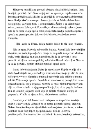 371
Sljedećeg jutra Ejla se probudi obuzeta slatkim iščekivanjem. Imat
ću dijete, pomisli. Ležeći na svojoj koži za spavanje, zagrli samu sebe.
Iznenada poželi ustati. Mislim da ću otići do potoka, trebala bih oprati
kosu. Kad je skočila na noge, obuzme je slabost. Možda bih trebala
nešto pojesti da vidim hoću li opet povratiti. Želim li da dijete bude
zdravo, moram dobro jesti. Povratila je, ali nakon što je neko vrijeme
bila na nogama jela je opet i bolje se osjećala. Kad je napustila spilju i
uputila se prema potoku, još je uvijek bila obuzeta čudom svoje
trudnoće.
- Ejla - cerio se Braud, dok je bahato došao do nje i dao joj znak.
Ejla se trgne. Posve je zaboravila Brauda. Razmišljala je o važnijim
stvarima, na malu, toplu dječicu privijenu na grudi, na njezino vlastito
malo, toplo djetešce na njenim grudima. Bolje da završim s time,
pomisli i strpljivo zauzme položaj kako bi se Braud zadovoljio. Nadam
se da će požuriti, moram otići do potoka i oprati kosu.
Braud je bio razočaran. Nešto je nedostajalo. Uopće joj nije bilo
stalo. Nedostajalo mu je uzbuđenje izazvano time što ju je silio da učini
nešto protiv volje. Nestala je mržnja i ogorčenje koje prije nije mogla
sakriti. Više se nije opirala. Ponašala se kao da on ne postoji, kao da ne
osjeća baš ništa. I nije osjećala. Njezine su misli bile u drugom svijetu,
nije se više obazirala na njegovo prodiranje, kao ni na pogrde i udarce.
Bila je to samo još jedna stvar koju je morala prihvatiti i kojoj se
prepustila. Vratila se njena mirna, hladnokrvna vedrina.
Braudov je užitak bio u vlasti nad njom, ne u spolnom snošaju.
Otkrio je da više nije uzbuđen pa se morao potruditi održati erekciju.
Nakon što nekoliko puta nije doživio zadovoljstvo, povuče se, a nakon
nekoliko dana više uopće nije pokušavao. Bilo je to odviše
ponižavajuće. Što se mene tiče, može biti i kamen. Ionako je tako ružna,
 