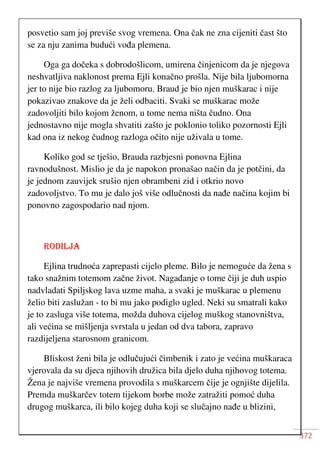 372
posvetio sam joj previše svog vremena. Ona čak ne zna cijeniti čast što
se za nju zanima budući vođa plemena.
Oga ga dočeka s dobrodošlicom, umirena činjenicom da je njegova
neshvatljiva naklonost prema Ejli konačno prošla. Nije bila ljubomorna
jer to nije bio razlog za ljubomoru. Braud je bio njen muškarac i nije
pokazivao znakove da je želi odbaciti. Svaki se muškarac može
zadovoljiti bilo kojom ženom, u tome nema ništa čudno. Ona
jednostavno nije mogla shvatiti zašto je poklonio toliko pozornosti Ejli
kad ona iz nekog čudnog razloga očito nije uživala u tome.
Koliko god se tješio, Brauda razbjesni ponovna Ejlina
ravnodušnost. Mislio je da je napokon pronašao način da je potčini, da
je jednom zauvijek srušio njen obrambeni zid i otkrio novo
zadovoljstvo. To mu je dalo još više odlučnosti da nađe načina kojim bi
ponovno zagospodario nad njom.
RODILJA
Ejlina trudnoća zaprepasti cijelo pleme. Bilo je nemoguće da žena s
tako snažnim totemom začne život. Nagađanje o tome čiji je duh uspio
nadvladati Spiljskog lava uzme maha, a svaki je muškarac u plemenu
želio biti zaslužan - to bi mu jako podiglo ugled. Neki su smatrali kako
je to zasluga više totema, možda duhova cijelog muškog stanovništva,
ali većina se mišljenja svrstala u jedan od dva tabora, zapravo
razdijeljena starosnom granicom.
Bliskost ženi bila je odlučujući čimbenik i zato je većina muškaraca
vjerovala da su djeca njihovih družica bila djelo duha njihovog totema.
Žena je najviše vremena provodila s muškarcem čije je ognjište dijelila.
Premda muškarčev totem tijekom borbe može zatražiti pomoć duha
drugog muškarca, ili bilo kojeg duha koji se slučajno nađe u blizini,
 