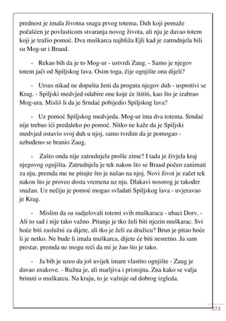 373
prednost je imala životna snaga prvog totema. Duh koji pomaže
počašćen je povlasticom stvaranja novog života, ali nju je davao totem
koji je tražio pomoć. Dva muškarca najbliža Ejli kad je zatrudnjela bili
su Mog-ur i Braud.
- Rekao bih da je to Mog-ur - ustvrdi Zaug. - Samo je njegov
totem jači od Spiljskog lava. Osim toga, čije ognjište ona dijeli?
- Ursus nikad ne dopušta ženi da proguta njegov duh - usprotivi se
Krag. - Spiljski medvjed odabire one koje će štititi, kao što je izabrao
Mog-ura. Misliš li da je Srndać pobijedio Spiljskog lava?
- Uz pomoć Spiljskog medvjeda. Mog-ur ima dva totema. Srndać
nije trebao ići predaleko po pomoć. Nitko ne kaže da je Spiljski
medvjed ostavio svoj duh u njoj, samo tvrdim da je pomogao -
uzbuđeno se branio Zaug.
- Zašto onda nije zatrudnjela prošle zime? I tada je živjela kraj
njegovog ognjišta. Zatrudnjela je tek nakon što se Braud počeo zanimati
za nju, premda me ne pitajte što je našao na njoj. Novi život je začet tek
nakon što je proveo dosta vremena uz nju. Dlakavi nosorog je također
snažan. Uz nečiju je pomoć mogao svladati Spiljskog lava - uvjeravao
je Krag.
- Mislim da su sudjelovali totemi svih muškaraca - ubaci Dorv. -
Ali to sad i nije tako važno. Pitanje je tko želi biti njezin muškarac. Svi
hoće biti zaslužni za dijete, ali tko je želi za družicu? Brun je pitao hoće
li je netko. Ne bude li imala muškarca, dijete će biti nesretno. Ja sam
prestar, premda ne mogu reći da mi je žao što je tako.
- Ja bih je uzeo da još uvijek imam vlastito ognjište - Zaug je
davao znakove. - Ružna je, ali marljiva i pristojna. Zna kako se valja
brinuti o muškarcu. Na kraju, to je važnije od dobrog izgleda.
 