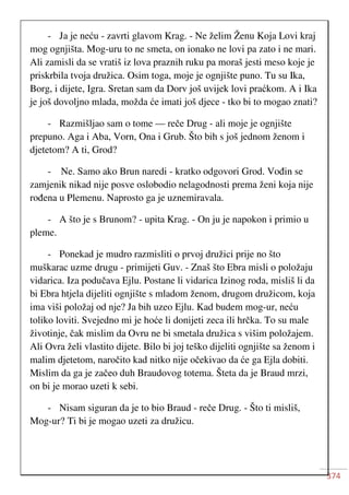 374
- Ja je neću - zavrti glavom Krag. - Ne želim Ženu Koja Lovi kraj
mog ognjišta. Mog-uru to ne smeta, on ionako ne lovi pa zato i ne mari.
Ali zamisli da se vratiš iz lova praznih ruku pa moraš jesti meso koje je
priskrbila tvoja družica. Osim toga, moje je ognjište puno. Tu su Ika,
Borg, i dijete, Igra. Sretan sam da Dorv još uvijek lovi praćkom. A i Ika
je još dovoljno mlada, možda će imati još djece - tko bi to mogao znati?
- Razmišljao sam o tome — reče Drug - ali moje je ognjište
prepuno. Aga i Aba, Vorn, Ona i Grub. Što bih s još jednom ženom i
djetetom? A ti, Grod?
- Ne. Samo ako Brun naredi - kratko odgovori Grod. Vođin se
zamjenik nikad nije posve oslobodio nelagodnosti prema ženi koja nije
rođena u Plemenu. Naprosto ga je uznemiravala.
- A što je s Brunom? - upita Krag. - On ju je napokon i primio u
pleme.
- Ponekad je mudro razmisliti o prvoj družici prije no što
muškarac uzme drugu - primijeti Guv. - Znaš što Ebra misli o položaju
vidarica. Iza podučava Ejlu. Postane li vidarica Izinog roda, misliš li da
bi Ebra htjela dijeliti ognjište s mladom ženom, drugom družicom, koja
ima viši položaj od nje? Ja bih uzeo Ejlu. Kad budem mog-ur, neću
toliko loviti. Svejedno mi je hoće li donijeti zeca ili hrčka. To su male
životinje, čak mislim da Ovru ne bi smetala družica s višim položajem.
Ali Ovra želi vlastito dijete. Bilo bi joj teško dijeliti ognjište sa ženom i
malim djetetom, naročito kad nitko nije očekivao da će ga Ejla dobiti.
Mislim da ga je začeo duh Braudovog totema. Šteta da je Braud mrzi,
on bi je morao uzeti k sebi.
- Nisam siguran da je to bio Braud - reče Drug. - Što ti misliš,
Mog-ur? Ti bi je mogao uzeti za družicu.
 