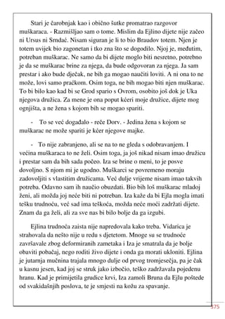375
Stari je čarobnjak kao i obično šutke promatrao razgovor
muškaraca. - Razmišljao sam o tome. Mislim da Ejlino dijete nije začeo
ni Ursus ni Srndać. Nisam siguran je li to bio Braudov totem. Njen je
totem uvijek bio zagonetan i tko zna što se dogodilo. Njoj je, međutim,
potreban muškarac. Ne samo da bi dijete moglo biti nesretno, potrebno
je da se muškarac brine za njega, da bude odgovoran za njega. Ja sam
prestar i ako bude dječak, ne bih ga mogao naučiti loviti. A ni ona to ne
može, lovi samo praćkom. Osim toga, ne bih mogao biti njen muškarac.
To bi bilo kao kad bi se Grod spario s Ovrom, osobito još dok je Uka
njegova družica. Za mene je ona poput kćeri moje družice, dijete mog
ognjišta, a ne žena s kojom bih se mogao spariti.
- To se već događalo - reče Dorv. - Jedina žena s kojom se
muškarac ne može spariti je kćer njegove majke.
- To nije zabranjeno, ali se na to ne gleda s odobravanjem. I
većina muškaraca to ne želi. Osim toga, ja još nikad nisam imao družicu
i prestar sam da bih sada počeo. Iza se brine o meni, to je posve
dovoljno. S njom mi je ugodno. Muškarci se povremeno moraju
zadovoljiti s vlastitim družicama. Već dulje vrijeme nisam imao takvih
potreba. Odavno sam ih naučio obuzdati. Bio bih loš muškarac mladoj
ženi, ali možda joj neće biti ni potreban. Iza kaže da bi Ejla mogla imati
tešku trudnoću, već sad ima teškoća, možda neće moći zadržati dijete.
Znam da ga želi, ali za sve nas bi bilo bolje da ga izgubi.
Ejlina trudnoća zaista nije napredovala kako treba. Vidarica je
strahovala da nešto nije u redu s djetetom. Mnoge su se trudnoće
završavale zbog deformiranih zametaka i Iza je smatrala da je bolje
obaviti pobačaj, nego roditi živo dijete i onda ga morati ukloniti. Ejlina
je jutarnja mučnina trajala mnogo dulje od prvog tromjesečja, pa je čak
u kasnu jesen, kad joj se struk jako izbočio, teško zadržavala pojedenu
hranu. Kad je primijetila grudice krvi, Iza zamoli Bruna da Ejlu poštede
od svakidašnjih poslova, te je smjesti na kožu za spavanje.
 
