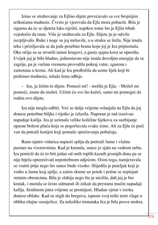 376
Izino se strahovanje za Ejlino dijete povećavalo sa sve brojnijim
teškoćama trudnoće. Čvrsto je vjerovala da Ejla mora pobaciti. Bila je
sigurna da će se djeteta lako riješiti, usprkos tome što je Ejlin trbuh
svjedočio da raste. Više je strahovala za Ejlu. Dijete ju je odviše
iscrpljivalo. Ruke i noge su joj mršavile, a u struku se širila. Nije imala
teka i prisiljavala se da jede posebnu hranu koju joj je Iza pripremala.
Oko očiju su se stvorili tamni krugovi, a gusta sjajna kosa se opustila.
Uvijek joj je bilo hladno, jednostavno nije imala dovoljno energije da se
zagrije, pa je većinu vremena provodila pokraj vatre, zgurena i
zamotana u krzna. Ali kad je Iza predložila da uzme lijek koji bi
prekinuo trudnoću, mlada žena odbije.
- Iza, ja želim to dijete. Pomozi mi! - molila je Ejla. - Možeš mi
pomoći, znam da možeš. Učinit ću sve što kažeš, samo mi pomogni da
rodim ovo dijete.
Iza nije mogla odbiti. Već se dulje vrijeme oslanjala na Ejlu da joj
donese potrebne biljke i rijetko je izlazila. Naporan je rad izazivao
napadaje kašlja. Iza je uzimala velike količine lijekova za suzbijanje
opasne bolesti pluća koja se pogoršavala svake zime. Ali za Ejlu će poći
van da potraži korijen koji pomaže sprečavanju pobačaja.
Rano ujutro vidarica napusti spilju da pretraži šume i vlažne
pustare na visoravnima. Kad je krenula, sunce je sjalo na vedrom nebu.
Iza pomisli da će to biti jedan od onih toplih kasnih jesenjih dana pa se
nije htjela opterećivati nepotrebnom odjećom. Osim toga, namjeravala
se vratiti prije nego što sunce bude visoko. Slijedila je puteljak koji je
vodio u šumu kraj spilje, a zatim skrene uz potok i počne se uspinjati
strmim obroncima. Bila je slabija nego što je mislila, dah joj je bio
kratak, i morala se često odmarati ili čekati da prestanu mučni napadaji
kašlja. Sredinom jutra vrijeme se promijeni. Hladan vjetar s istoka
donese oblake. Kad su stigli do bregova, ispuste svoj teški teret vlage u
obliku olujne susnježice. Za nekoliko trenutaka Iza je bila posve mokra.
 