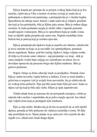 378
Ejla je kopala po sjećanju da se prisjeti svakog lijeka koji ju je Iza
naučila, ispitivala je Ubu o raznim stvarima za koje je znala da su
pohranjene u djetetovom pamćenju, a primjenjivala je i vlastitu logiku.
Sposobnost da otkrije narav bolesti i nađe način da je izliječi, poseban
dar koji je Iza primijetila, bila je Ejlina jaka strana. Bila je rođeni dijag-
nostičar. Iz malo podataka mogla je složiti sliku i ispuniti praznine
rasuđivanjem i intuicijom. Bila je to sposobnost koju je među svima
koji su dijelili spilju posjedovala samo ona. Najteže razdoblje Izine
bolesti bio je poticaj koji je izoštrio njen dar.
Ejla je primjenjivala lijekove koje je naučila od vidarice, iskušavala
je nove metode na koje su je navodile već upotrijebljene, ponekad
davno napuštene. Kakav god bio razlog, lijekovi, briga voljene osobe,
ili želja za životom same vidarice - najvjerojatnije sve troje - dok je
zima nanijela visoke hrpe snijega na vjetrobrane na ulazu, Iza se
dovoljno oporavila da preuzme brigu oko Ejline trudnoće. Bilo je
gotovo prekasno.
Napor i briga za Izino zdravlje imali su posljedice. Ostatak zime
Ejla je stalno krvarila i trpila bolove u leđima. Često se noću budila s
grčevima u nogama i još je uvijek često povraćala. Iza je očekivala da
će svakog trena pobaciti. Nije joj bilo jasno kako Ejla još nosi i kako se
dijete razvija kad je bila tako slaba. Dijete je ipak napredovalo.
Trbuh mlade žene je narastao do nevjerojatnih razmjera, a beba je
udarala tako snažno i neprekidno da je jedva mogla spavati. Iza nikad
nije vidjela ženu koja je pretrpjela težu trudnoću.
Ejla se nije tužila. Strahovala je da Iza ne pomisli da se želi riješiti
djeteta, premda je bilo prekasno da vidarica razmišlja o tome. Ni Ejla
nije pomišljala na to. Njene patnje su je samo još više uvjerile da ako
izgubi ovo, nikad neće imati drugo dijete.
 