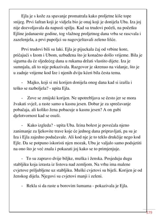 379
Ejla je s kože za spavanje promatrala kako proljetne kiše tope
snijeg. Prvi šafran koji je vidjela bio je onaj koji je donijela Uba. Iza joj
nije dozvoljavala da napusti spilju. Kad su trudovi počeli, na početku
Ejline jedanaeste godine, tog vlažnog proljetnog dana vrba se rascvala i
zazelenjela, a prvi pupoljci su nagovještavali zeleno lišće.
Prvi trudovi bili su laki. Ejla je pijuckala čaj od vrbine kore,
pričajući s Izom i Ubom, uzbuđena što je konačno došlo vrijeme. Bila je
sigurna da će sljedećeg dana u rukama držati vlastito dijete. Iza je
sumnjala, ali to nije pokazivala. Razgovor je skrenuo na vidanje, što je
u zadnje vrijeme kod Ize i njenih dviju kćeri bila česta tema.
- Majko, koji si mi korijen donijela onog dana kad si izašla i
teško se razboljela? - upita Ejla.
- Zove se zmijski korijen. Ne upotrebljava se često jer se mora
žvakati svjež, a raste samo u kasnu jesen. Dobar je za sprečavanje
pobačaja, ali koliko žena pobacuje u kasnu jesen? A on gubi
djelotvornost kad se osuši.
- Kako izgleda? - upita Uba. Izina bolest je povećala njeno
zanimanje za ljekovite trave koje će jednog dana pripravljati, pa su je
Iza i Ejla zajedno podučavale. Ali kod nje je to teklo drukčije nego kod
Ejle. Da se potpuno iskoristi njen mozak, Ubu je valjalo samo podsjetiti
na ono što je već znala i pokazati joj kako se to primjenjuje.
- To su zapravo dvije biljke, muška i ženska. Posjeduju dugu
stabljiku koja izrasta iz listova nad zemljom. Na vrhu ima malene
cvjetove priljubljene uz stabljiku. Muški cvjetovi su bijeli. Korijen je od
ženskog dijela. Njegovi su cvjetovi manji i zeleni.
- Rekla si da raste u borovim šumama - pokazivala je Ejla.
 