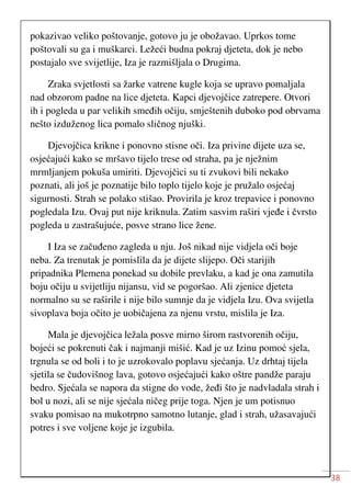 38
pokazivao veliko poštovanje, gotovo ju je obožavao. Uprkos tome
poštovali su ga i muškarci. Ležeći budna pokraj djeteta, dok je nebo
postajalo sve svijetlije, Iza je razmišljala o Drugima.
Zraka svjetlosti sa žarke vatrene kugle koja se upravo pomaljala
nad obzorom padne na lice djeteta. Kapci djevojčice zatrepere. Otvori
ih i pogleda u par velikih smeđih očiju, smještenih duboko pod obrvama
nešto izduženog lica pomalo sličnog njuški.
Djevojčica krikne i ponovno stisne oči. Iza privine dijete uza se,
osjećajući kako se mršavo tijelo trese od straha, pa je nježnim
mrmljanjem pokuša umiriti. Djevojčici su ti zvukovi bili nekako
poznati, ali još je poznatije bilo toplo tijelo koje je pružalo osjećaj
sigurnosti. Strah se polako stišao. Provirila je kroz trepavice i ponovno
pogledala Izu. Ovaj put nije kriknula. Zatim sasvim raširi vjeđe i čvrsto
pogleda u zastrašujuće, posve strano lice žene.
I Iza se začuđeno zagleda u nju. Još nikad nije vidjela oči boje
neba. Za trenutak je pomislila da je dijete slijepo. Oči starijih
pripadnika Plemena ponekad su dobile prevlaku, a kad je ona zamutila
boju očiju u svijetliju nijansu, vid se pogoršao. Ali zjenice djeteta
normalno su se raširile i nije bilo sumnje da je vidjela Izu. Ova svijetla
sivoplava boja očito je uobičajena za njenu vrstu, mislila je Iza.
Mala je djevojčica ležala posve mirno širom rastvorenih očiju,
bojeći se pokrenuti čak i najmanji mišić. Kad je uz Izinu pomoć sjela,
trgnula se od boli i to je uzrokovalo poplavu sjećanja. Uz drhtaj tijela
sjetila se čudovišnog lava, gotovo osjećajući kako oštre pandže paraju
bedro. Sjećala se napora da stigne do vode, žeđi što je nadvladala strah i
bol u nozi, ali se nije sjećala ničeg prije toga. Njen je um potisnuo
svaku pomisao na mukotrpno samotno lutanje, glad i strah, užasavajući
potres i sve voljene koje je izgubila.
 
