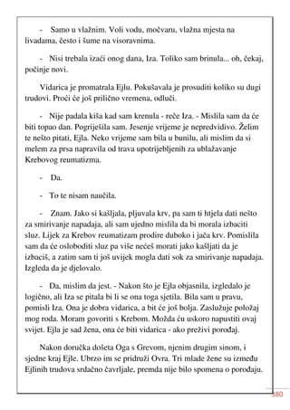 380
- Samo u vlažnim. Voli vodu, močvaru, vlažna mjesta na
livadama, često i šume na visoravnima.
- Nisi trebala izaći onog dana, Iza. Toliko sam brinula... oh, čekaj,
počinje novi.
Vidarica je promatrala Ejlu. Pokušavala je prosuditi koliko su dugi
trudovi. Proći će još prilično vremena, odluči.
- Nije padala kiša kad sam krenula - reče Iza. - Mislila sam da će
biti topao dan. Pogriješila sam. Jesenje vrijeme je nepredvidivo. Želim
te nešto pitati, Ejla. Neko vrijeme sam bila u bunilu, ali mislim da si
melem za prsa napravila od trava upotrijebljenih za ublažavanje
Krebovog reumatizma.
- Da.
- To te nisam naučila.
- Znam. Jako si kašljala, pljuvala krv, pa sam ti htjela dati nešto
za smirivanje napadaja, ali sam ujedno mislila da bi morala izbaciti
sluz. Lijek za Krebov reumatizam prodire duboko i jača krv. Pomislila
sam da će osloboditi sluz pa više nećeš morati jako kašljati da je
izbaciš, a zatim sam ti još uvijek mogla dati sok za smirivanje napadaja.
Izgleda da je djelovalo.
- Da, mislim da jest. - Nakon što je Ejla objasnila, izgledalo je
logično, ali Iza se pitala bi li se ona toga sjetila. Bila sam u pravu,
pomisli Iza. Ona je dobra vidarica, a bit će još bolja. Zaslužuje položaj
mog roda. Moram govoriti s Krebom. Možda ću uskoro napustiti ovaj
svijet. Ejla je sad žena, ona će biti vidarica - ako preživi porođaj.
Nakon doručka došeta Oga s Grevom, njenim drugim sinom, i
sjedne kraj Ejle. Ubrzo im se pridruži Ovra. Tri mlade žene su između
Ejlinih trudova srdačno čavrljale, premda nije bilo spomena o porođaju.
 