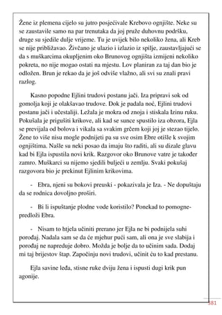 381
Žene iz plemena cijelo su jutro posjećivale Krebovo ognjište. Neke su
se zaustavile samo na par trenutaka da joj pruže duhovnu podršku,
druge su sjedile dulje vrijeme. Tu je uvijek bilo nekoliko žena, ali Kreb
se nije približavao. Živčano je ulazio i izlazio iz spilje, zaustavljajući se
da s muškarcima okupljenim oko Brunovog ognjišta izmijeni nekoliko
pokreta, no nije mogao ostati na mjestu. Lov planiran za taj dan bio je
odložen. Brun je rekao da je još odviše vlažno, ali svi su znali pravi
razlog.
Kasno popodne Ejlini trudovi postanu jači. Iza pripravi sok od
gomolja koji je olakšavao trudove. Dok je padala noć, Ejlini trudovi
postanu jači i učestaliji. Ležala je mokra od znoja i stiskala Izinu ruku.
Pokušala je prigušiti krikove, ali kad se sunce spustilo iza obzora, Ejla
se previjala od bolova i vikala sa svakim grčem koji joj je stezao tijelo.
Žene to više nisu mogle podnijeti pa su sve osim Ebre otišle k svojim
ognjištima. Našle su neki posao da imaju što raditi, ali su dizale glavu
kad bi Ejla ispustila novi krik. Razgovor oko Brunove vatre je također
zamro. Muškarci su nijemo sjedili buljeći u zemlju. Svaki pokušaj
razgovora bio je prekinut Ejlinim krikovima.
- Ebra, njeni su bokovi preuski - pokazivala je Iza. - Ne dopuštaju
da se rodnica dovoljno proširi.
- Bi li ispuštanje plodne vode koristilo? Ponekad to pomogne-
predloži Ebra.
- Nisam to htjela učiniti prerano jer Ejla ne bi podnijela suhi
porođaj. Nadala sam se da će mjehur pući sam, ali ona je sve slabija i
porođaj ne napreduje dobro. Možda je bolje da to učinim sada. Dodaj
mi taj brijestov štap. Započinju novi trudovi, učinit ću to kad prestanu.
Ejla savine leđa, stisne ruke dviju žena i ispusti dugi krik pun
agonije.
 