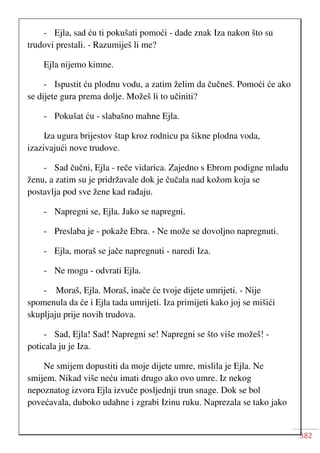 382
- Ejla, sad ću ti pokušati pomoći - dade znak Iza nakon što su
trudovi prestali. - Razumiješ li me?
Ejla nijemo kimne.
- Ispustit ću plodnu vodu, a zatim želim da čučneš. Pomoći će ako
se dijete gura prema dolje. Možeš li to učiniti?
- Pokušat ću - slabašno mahne Ejla.
Iza ugura brijestov štap kroz rodnicu pa šikne plodna voda,
izazivajući nove trudove.
- Sad čučni, Ejla - reče vidarica. Zajedno s Ebrom podigne mladu
ženu, a zatim su je pridržavale dok je čučala nad kožom koja se
postavlja pod sve žene kad rađaju.
- Napregni se, Ejla. Jako se napregni.
- Preslaba je - pokaže Ebra. - Ne može se dovoljno napregnuti.
- Ejla, moraš se jače napregnuti - naredi Iza.
- Ne mogu - odvrati Ejla.
- Moraš, Ejla. Moraš, inače će tvoje dijete umrijeti. - Nije
spomenula da će i Ejla tada umrijeti. Iza primijeti kako joj se mišići
skupljaju prije novih trudova.
- Sad, Ejla! Sad! Napregni se! Napregni se što više možeš! -
poticala ju je Iza.
Ne smijem dopustiti da moje dijete umre, mislila je Ejla. Ne
smijem. Nikad više neću imati drugo ako ovo umre. Iz nekog
nepoznatog izvora Ejla izvuče posljednji trun snage. Dok se bol
povećavala, duboko udahne i zgrabi Izinu ruku. Naprezala se tako jako
 