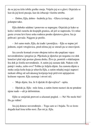 383
da su joj na čelu izbile graške znoja. Vrtjelo joj se u glavi. Osjećala se
kao da joj kosti pucaju, kao da izbacuje vlastitu utrobu.
- Dobro, Ejla, dobro - hrabrila je Iza. - Glava izviruje, još
jedanput tako.
Ejla duboko udahne i ponovno se napregne. Osjećala je kako se
koža i mišići rastežu do krajnjih granica, ali još se naprezala. Uz mlaz
guste crvene krvi kroz usku rodnicu prodre djetetova glava. Iza je
prihvati i povuče. Najgore je prošlo.
- Još samo malo, Ejla, da izađe i posteljica. - Ejla se napne još
jednom, osjeti vrtoglavicu, pred očima joj se smrači pa se onesvijesti.
Iza zaveže komad crveno obojene tetive oko pupčane vrpce
novorođenčeta i pregrize je. Pljeskala je djetešce po nogama sve dok
kmečavi plač nije postao glasna dreka. Živo je, pomisli s olakšanjem
Iza dok je čistila novorođenče. A zatim joj zastane dah. Nakon svih
patnji i muka, zašto ovo? Toliko je željela dijete. Iza zamota dijete u
meku zečju kožu koju je uštavila Ejla, a zatim mladoj majci napravi
mekani oblog od sažvakanog korijenja koji pričvrsti upijajućom
kožnom vrpcom. Ejla zastenje i otvori oči.
- Moje dijete, Iza. Je li dječak ili djevojčica? - upita.
- Dječak je, Ejla - reče žena, a zatim žurno nastavi da ne potakne
njene nade —ali je deformiran.
Ejlin se smiješak pretvori u užasnuti pogled. — Ne! Ne može biti!
Da ga vidim!
Iza joj donese novorođenče. - Toga sam se i bojala. To se često
događa kad žena teško nosi. Žao mi je, Ejla.
 