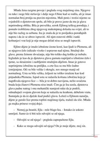 384
Mlada žena razgrne povoje i pogleda svog majušnog sina. Njegove
su ruke i noge bile mršavije i dulje nego Ubine kad se rodila, ali je imao
normalan broj prstiju na pravim mjestima. Mali penis i testisi nijemo su
svjedočili o djetetovom spolu, ali bilo je posve jasno da mu je glava
neprirodnog oblika. Bila je prevelika, uzrok Ejlinog teškog porođaja, i
pomalo izobličena zbog njegovog mukotrpnog dolaska na svijet, ali to
nije bio razlog za uzbunu. Iza je znala da je to posljedica porođajnih
napora i da će se ubrzo ispraviti. Ali njen osnovni oblik i tanki
koštunjavi vrat koji je nije mogao držati nisu se mogli ispraviti.
Ejlino dijete je imalo izbočene čeone kosti, kao ljudi iz Plemena, ali
se njegovo čelo izdizalo visoko i uspravno nad njima. Stražnji dio
glave, prema Izinom shvaćanju, nije bio toliko dug koliko je trebalo.
Izgledalo je kao da je djetetova glava gurnuta naprijed u izbočeno čelo i
tjeme, sa skraćenim i zaobljenim stražnjim dijelom. Imao je gotovo
neprimjetnu izbočinu na potiljku, a crte lica su mu bile čudno
izmijenjene. Oči su bile velike i okrugle, nos mnogo manji od
normalnog. Usta su bila velika, čeljusti ne toliko izražene kao kod
pripadnika Plemena. Ispod usta se nalazila koštana izbočina koja je
nagrđivala njegovo lice — bila je to dobro razvijena, nešto uvučena
brada koju članovi Plemena nisu imali. Čim ga je Iza uzela, djetetova
glava padne natrag i ona mehanički namjesti ruku da je podrži,
odmahujući svojom glavom koja se nalazila na kratkom, debelom vratu.
Sumnjala je da će dječak ikad podići glavu. Ležeći u Ejlinom naručju,
dijete je guralo lice prema toplini majčinog tijela, tražeći da siše. Mlada
ga majka prinese svojoj dojci.
- Nemoj ga hraniti, Ejla - reče blago Iza. - Ionako će uskoro
umrijeti. Samo će ti biti teže odvojiti se od njega.
- Odvojiti se od njega! - pogleda zaprepašteno Ejla.
- Kako se mogu odvojiti od njega? On je moje dijete, moj sin.
 