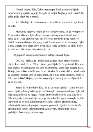 385
- Nemaš izbora, Ejla. Tako se postupa. Majka se mora riješiti
deformiranog djeteta koje je donijela na svijet. Najbolje da to učiniš što
prije, prije nego Brun naredi.
- Ali i Kreb je bio deformiran, a dozvolili su mu da živi - pobuni
se Ejla.
- Muškarac njegove majke je bio vođa plemena, on je to dopustio.
Ti nemaš muškarca, Ejla, da se zauzme za tvog sina. Odmah sam ti
rekla da bi tvoje dijete moglo biti nesretno ako rodiš prije nego što
budeš imala muškarca. Zar njegova deformiranost to ne dokazuje, Ejla?
Čemu djetetu koje cijeli život neće imati sreće dopustiti da živi? Bolje
je sada završiti s tim - dokazivala je Iza.
Očiju punih suza Ejla neodlučno odbije sina od dojke.
- Oh, Iza - plakala je - toliko sam željela imati dijete, vlastito
dijete, kao ostale žene. Nikad nisam pomišljala da ću ga imati. Bila sam
tako sretna. Nisam marila što sam bila bolesna, samo sam željela dijete.
Bilo je jako teško, mislila sam da se nikad neće roditi, ali kad si rekla da
će umrijeti, morala sam se napregnuti. Ako ipak mora umrijeti, zašto je
bilo tako teško? Majko, ja želim svoje dijete, nemoj me prisiljavati da
ga se riješim.
- Znam da to nije lako, Ejla, ali to se mora učiniti. - Izu je boljelo
srce. Dijete je bilo gladno pa je tražilo naglo odmaknutu dojku. Ejla još
nije imala mlijeka za njega, trebalo je pričekati još koji dan. Sad je to
bila tek gusta tekućina koja mu je prvih nekoliko mjeseci mogla pružiti
otpornost na bolesti. Dijete počne cviljeti i uskoro glasno krikne,
mlatarajući rukama i gurajući nogama pokrivač. Ljutito novorođenče
crvenog lica ispuni spilju upornim zahtjevom. Ejla to nije mogla
podnijeti. Ponovo ga prinese dojci.
 