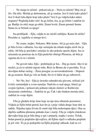 386
- Ne mogu to učiniti - pokazivala je. - Neću to učiniti! Moj sin je
živ. On diše. Možda je deformiran, ali je snažan. Jesi li čula kako plače?
Jesi li ikad čula dijete koje tako plače? Jesi li ga vidjela kako udara
nogama? Pogledaj kako siše! Ja ga želim, Iza, ja ga želim i zadržat ću
ga. Radije ću otići nego ga ubiti. Znam loviti. Znam pronaći hranu.
Sama ću se brinuti za njega!
Iza problijedi. - Ejla, valjda to ne misliš ozbiljno. Kamo bi otišla?
Preslaba si, izgubila si mnogo krvi.
- Ne znam, majko. Nekamo. Bilo kamo. Ali ja ga neću dati. - Ejla
je bila čvrsta i odlučna. Iza nije sumnjala da mlada majka misli što je
rekla. Ali bila je preslaba i umrijet će ako pokuša spasiti dijete. Iza se
užasnula na pomisao da će Ejla prekršiti običaje Plemena, ali bila je
sigurna da će to i učiniti.
- Ne govori tako, Ejla - preklinjala je Iza. - Daj ga meni. Ako ti ne
možeš, ja ću to učiniti mjesto tebe. Reći ću Brunu da si preslaba. To je
dovoljno dobar razlog. - Žena posegne za novorodenčetom. - Dopusti
da ga uzmem. Kad ga više ne bude, bit će ti lakše da ga zaboraviš.
- Ne! Ne, Iza! - Ejla je žestoko odmahivala glavom, stišćući još
čvršće zamotuljak u svom naručju. Nadvila se nad njega, štiteći ga
svojim tijelom, i pokazivala jednom rukom služeći se Krebovim
skraćenim simbolima. - Zadržat ću ga. Čak i ako budem morala otići,
zadržat ću svoje dijete.
Uba je gledala dvije žene koje na nju nisu obraćale pozornost.
Vidjela je Ejlin bolni porod, kao što je i prije viđala druge žene dok su
rađale. Nijedna tajna života ili smrti nije bila nedostupna djeci. Ona su
dijelila sudbinu plemena jednako kao i stariji. Uba je voljela zlatokosu
djevojku koja joj je bila drug u igri i prijatelj, majka i sestra. Težak,
bolan porod je preplašio djevojčicu, ali Ejline riječi o odlasku preplaše
je još više. To ju je podsjetilo na Ejlin prijašnji odlazak, kad su svi
 