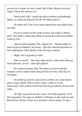 387
govorili da se nikad više neće vratiti. Ode li Ejla, nikad je više neće
vidjeti. Uba je bila sigurna u to.
- Nemoj otići, Ejla! - pritrči djevojčica mahnito gestikulirajući. -
Majko, ne smiješ joj dopustiti da ode. Ne odlazi ponovo.
- Ne želim otići, Uba, ali ne mogu dopustiti da moje dijete umre -
reče Ejla.
- Zar ga ne možeš staviti visoko na drvo, kao majka u Abinoj
priči? Ako preživi sedam dana, Brun će morati dozvoliti da ga zadržiš -
molila je Uba.
- Abina je priča legenda, Uba - objasni Iza. - Nijedno dijete ne
može živjeti na hladnoći i bez hrane. - Ejla nije obraćala pozornost na
Izino objašnjenje. Ubin djetinji savjet dao joj je zamisao.
- Majko, dio te legende je istinit.
- Kako to misliš? - Ako moje dijete preživi sedam dana, Brun ga
mora prihvatiti, zar ne? - upita Ejla gorljivo.
- Što ti pada na pamet, Ejla? Ne možeš ga ostaviti napolju
nadajući se da će nakon sedam dana još biti na životu. Znaš da je to
nemoguće.
- Ne mislim ga ostaviti, nego uzeti sa sobom. Iza, znam mjesto
gdje se mogu sakriti. Otići ću tamo s njim i vratiti se na dan
imenovanja. Tada će Brun morati dozvoliti da ga zadržim. Postoji mala
spilja...
- Ne! Ejla, ne govori mi takve stvari. To bi bilo pogrešno. To bi
bilo neposlušno. Ne mogu to odobriti. U Plemenu se tako nešto ne radi.
Brun bi bio vrlo ljut. Tražio bi te, pronašao i doveo natrag. To nije u
 