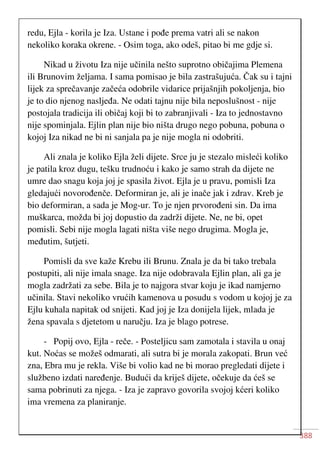 388
redu, Ejla - korila je Iza. Ustane i pođe prema vatri ali se nakon
nekoliko koraka okrene. - Osim toga, ako odeš, pitao bi me gdje si.
Nikad u životu Iza nije učinila nešto suprotno običajima Plemena
ili Brunovim željama. I sama pomisao je bila zastrašujuća. Čak su i tajni
lijek za sprečavanje začeća odobrile vidarice prijašnjih pokoljenja, bio
je to dio njenog nasljeđa. Ne odati tajnu nije bila neposlušnost - nije
postojala tradicija ili običaj koji bi to zabranjivali - Iza to jednostavno
nije spominjala. Ejlin plan nije bio ništa drugo nego pobuna, pobuna o
kojoj Iza nikad ne bi ni sanjala pa je nije mogla ni odobriti.
Ali znala je koliko Ejla želi dijete. Srce ju je stezalo misleći koliko
je patila kroz dugu, tešku trudnoću i kako je samo strah da dijete ne
umre dao snagu koja joj je spasila život. Ejla je u pravu, pomisli Iza
gledajući novorođenče. Deformiran je, ali je inače jak i zdrav. Kreb je
bio deformiran, a sada je Mog-ur. To je njen prvorođeni sin. Da ima
muškarca, možda bi joj dopustio da zadrži dijete. Ne, ne bi, opet
pomisli. Sebi nije mogla lagati ništa više nego drugima. Mogla je,
međutim, šutjeti.
Pomisli da sve kaže Krebu ili Brunu. Znala je da bi tako trebala
postupiti, ali nije imala snage. Iza nije odobravala Ejlin plan, ali ga je
mogla zadržati za sebe. Bila je to najgora stvar koju je ikad namjerno
učinila. Stavi nekoliko vrućih kamenova u posudu s vodom u kojoj je za
Ejlu kuhala napitak od snijeti. Kad joj je Iza donijela lijek, mlada je
žena spavala s djetetom u naručju. Iza je blago potrese.
- Popij ovo, Ejla - reče. - Posteljicu sam zamotala i stavila u onaj
kut. Noćas se možeš odmarati, ali sutra bi je morala zakopati. Brun već
zna, Ebra mu je rekla. Više bi volio kad ne bi morao pregledati dijete i
službeno izdati naređenje. Budući da kriješ dijete, očekuje da ćeš se
sama pobrinuti za njega. - Iza je zapravo govorila svojoj kćeri koliko
ima vremena za planiranje.
 