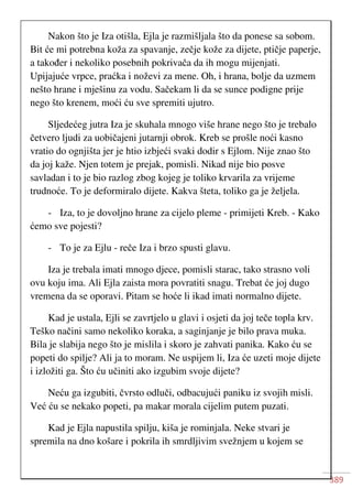 389
Nakon što je Iza otišla, Ejla je razmišljala što da ponese sa sobom.
Bit će mi potrebna koža za spavanje, zečje kože za dijete, ptičje paperje,
a također i nekoliko posebnih pokrivača da ih mogu mijenjati.
Upijajuće vrpce, praćka i noževi za mene. Oh, i hrana, bolje da uzmem
nešto hrane i mješinu za vodu. Sačekam li da se sunce podigne prije
nego što krenem, moći ću sve spremiti ujutro.
Sljedećeg jutra Iza je skuhala mnogo više hrane nego što je trebalo
četvero ljudi za uobičajeni jutarnji obrok. Kreb se prošle noći kasno
vratio do ognjišta jer je htio izbjeći svaki dodir s Ejlom. Nije znao što
da joj kaže. Njen totem je prejak, pomisli. Nikad nije bio posve
savladan i to je bio razlog zbog kojeg je toliko krvarila za vrijeme
trudnoće. To je deformiralo dijete. Kakva šteta, toliko ga je željela.
- Iza, to je dovoljno hrane za cijelo pleme - primijeti Kreb. - Kako
ćemo sve pojesti?
- To je za Ejlu - reče Iza i brzo spusti glavu.
Iza je trebala imati mnogo djece, pomisli starac, tako strasno voli
ovu koju ima. Ali Ejla zaista mora povratiti snagu. Trebat će joj dugo
vremena da se oporavi. Pitam se hoće li ikad imati normalno dijete.
Kad je ustala, Ejli se zavrtjelo u glavi i osjeti da joj teče topla krv.
Teško načini samo nekoliko koraka, a saginjanje je bilo prava muka.
Bila je slabija nego što je mislila i skoro je zahvati panika. Kako ću se
popeti do spilje? Ali ja to moram. Ne uspijem li, Iza će uzeti moje dijete
i izložiti ga. Što ću učiniti ako izgubim svoje dijete?
Neću ga izgubiti, čvrsto odluči, odbacujući paniku iz svojih misli.
Već ću se nekako popeti, pa makar morala cijelim putem puzati.
Kad je Ejla napustila spilju, kiša je rominjala. Neke stvari je
spremila na dno košare i pokrila ih smrdljivim svežnjem u kojem se
 