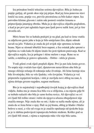 39
Iza primakne lončić tekućine ustima djevojčice. Bila je žedna pa
popije gutljaj, ali gorak okus nije joj prijao. Kad joj žena ponovno stavi
lončić na usne, popije sve, previše prestrašena za bilo kakav otpor. Iza
potvrdno klimne glavom i zatim ode pomoći ostalim ženama u
pripravljanju jutarnjeg obroka. Mala ju je djevojčica slijedila pogledom,
a kad je po prvi put ugledala logor pun ljudi posve nalik ženi, još je šire
otvorila oči.
Miris hrane što se kuhala podsjeti je na glad, pa kad se žena vratila
sa zdjelicom guste juhe u koju je bilo umiješano žito, dijete odmah
navali na jelo. Vidarica je znala da još uvijek nije spremna za krutu
hranu. Njen se stisnuti trbuščić brzo napuni, a Iza ostatak juhe spremi u
mješinu za vodu kako bi dijete imalo što jesti tijekom putovanja. Kad se
djevojčica najela, Iza je polegne i skine melem s noge. Rane su se
sušile, a oteklina je gotovo splasnula. - Dobro - rekla je glasno.
Tvrdi grleni zvuk riječi preplaši dijete. Prvi je put čula ženin govor.
To uopće nije zvučalo kao riječ, djetetovom nenaviklom uhu bilo je
mnogo sličnije režanju ili roktanju neke životinje. Ali Izine kretnje nisu
bile životinjske, bile su vrlo ljudske, vrlo čovječne. Vidarica je već
pripremila izgnječeni korijen, i dok je stavljala novi oblog na rane, k
njima došepa grozno nagrđen, nagnut muškarac.
Bio je to najstrašniji i najodbojniji čovjek kojeg je djevojčica ikad
vidjela. Jedna mu je strana lica bila sva u ožiljcima, a na mjestu gdje bi
se trebalo nalaziti oko bila je samo kožna resica. Ali djevojčici su svi
ovi ljudi bili toliko strani i ružni da njegova užasna obogaljenost nije
značila mnogo. Nije znala tko su oni, i kako se našla među njima, ali je
znala da se žena brine o njoj. Dali su joj hranu, oblog je hladio i blažio
bolove u nozi, a više od svega to je značilo opuštanje od tjeskobe koja
ju je iz dubina podsvijesti ispunjavala bolnim strahom. Koliko god su
ovi ljudi bili strani, s njima u najmanju ruku više nije bila sama.
 