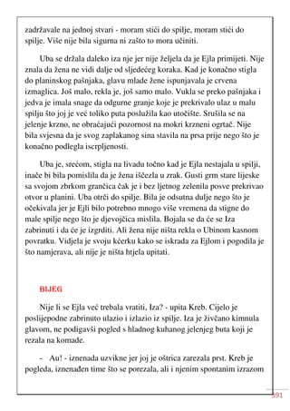 391
zadržavale na jednoj stvari - moram stići do spilje, moram stići do
spilje. Više nije bila sigurna ni zašto to mora učiniti.
Uba se držala daleko iza nje jer nije željela da je Ejla primijeti. Nije
znala da žena ne vidi dalje od sljedećeg koraka. Kad je konačno stigla
do planinskog pašnjaka, glavu mlade žene ispunjavala je crvena
izmaglica. Još malo, rekla je, još samo malo. Vukla se preko pašnjaka i
jedva je imala snage da odgurne granje koje je prekrivalo ulaz u malu
spilju što joj je već toliko puta poslužila kao utočište. Srušila se na
jelenje krzno, ne obraćajući pozornost na mokri krzneni ogrtač. Nije
bila svjesna da je svog zaplakanog sina stavila na prsa prije nego što je
konačno podlegla iscrpljenosti.
Uba je, srećom, stigla na livadu točno kad je Ejla nestajala u spilji,
inače bi bila pomislila da je žena iščezla u zrak. Gusti grm stare lijeske
sa svojom zbrkom grančica čak je i bez ljetnog zelenila posve prekrivao
otvor u planini. Uba otrči do spilje. Bila je odsutna dulje nego što je
očekivala jer je Ejli bilo potrebno mnogo više vremena da stigne do
male spilje nego što je djevojčica mislila. Bojala se da će se Iza
zabrinuti i da će je izgrditi. Ali žena nije ništa rekla o Ubinom kasnom
povratku. Vidjela je svoju kćerku kako se iskrada za Ejlom i pogodila je
što namjerava, ali nije je ništa htjela upitati.
BIJEG
Nije li se Ejla već trebala vratiti, Iza? - upita Kreb. Cijelo je
poslijepodne zabrinuto ulazio i izlazio iz spilje. Iza je živčano kimnula
glavom, ne podigavši pogled s hladnog kuhanog jelenjeg buta koji je
rezala na komade.
- Au! - iznenada uzvikne jer joj je oštrica zarezala prst. Kreb je
pogleda, iznenađen time što se porezala, ali i njenim spontanim izrazom
 
