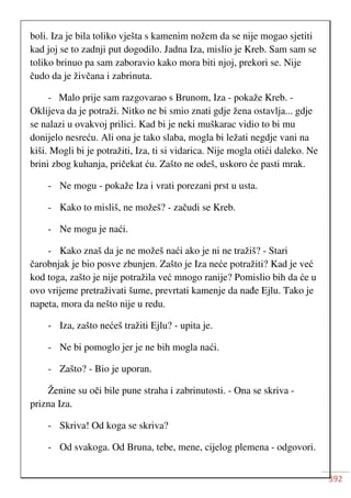 392
boli. Iza je bila toliko vješta s kamenim nožem da se nije mogao sjetiti
kad joj se to zadnji put dogodilo. Jadna Iza, mislio je Kreb. Sam sam se
toliko brinuo pa sam zaboravio kako mora biti njoj, prekori se. Nije
čudo da je živčana i zabrinuta.
- Malo prije sam razgovarao s Brunom, Iza - pokaže Kreb. -
Oklijeva da je potraži. Nitko ne bi smio znati gdje žena ostavlja... gdje
se nalazi u ovakvoj prilici. Kad bi je neki muškarac vidio to bi mu
donijelo nesreću. Ali ona je tako slaba, mogla bi ležati negdje vani na
kiši. Mogli bi je potražiti, Iza, ti si vidarica. Nije mogla otići daleko. Ne
brini zbog kuhanja, pričekat ću. Zašto ne odeš, uskoro će pasti mrak.
- Ne mogu - pokaže Iza i vrati porezani prst u usta.
- Kako to misliš, ne možeš? - začudi se Kreb.
- Ne mogu je naći.
- Kako znaš da je ne možeš naći ako je ni ne tražiš? - Stari
čarobnjak je bio posve zbunjen. Zašto je Iza neće potražiti? Kad je već
kod toga, zašto je nije potražila već mnogo ranije? Pomislio bih da će u
ovo vrijeme pretraživati šume, prevrtati kamenje da nađe Ejlu. Tako je
napeta, mora da nešto nije u redu.
- Iza, zašto nećeš tražiti Ejlu? - upita je.
- Ne bi pomoglo jer je ne bih mogla naći.
- Zašto? - Bio je uporan.
Ženine su oči bile pune straha i zabrinutosti. - Ona se skriva -
prizna Iza.
- Skriva! Od koga se skriva?
- Od svakoga. Od Bruna, tebe, mene, cijelog plemena - odgovori.
 