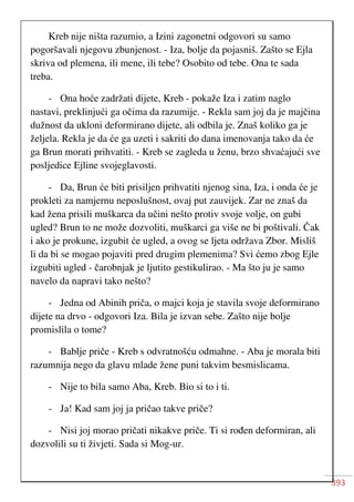 393
Kreb nije ništa razumio, a Izini zagonetni odgovori su samo
pogoršavali njegovu zbunjenost. - Iza, bolje da pojasniš. Zašto se Ejla
skriva od plemena, ili mene, ili tebe? Osobito od tebe. Ona te sada
treba.
- Ona hoće zadržati dijete, Kreb - pokaže Iza i zatim naglo
nastavi, preklinjući ga očima da razumije. - Rekla sam joj da je majčina
dužnost da ukloni deformirano dijete, ali odbila je. Znaš koliko ga je
željela. Rekla je da će ga uzeti i sakriti do dana imenovanja tako da će
ga Brun morati prihvatiti. - Kreb se zagleda u ženu, brzo shvaćajući sve
posljedice Ejline svojeglavosti.
- Da, Brun će biti prisiljen prihvatiti njenog sina, Iza, i onda će je
prokleti za namjernu neposlušnost, ovaj put zauvijek. Zar ne znaš da
kad žena prisili muškarca da učini nešto protiv svoje volje, on gubi
ugled? Brun to ne može dozvoliti, muškarci ga više ne bi poštivali. Čak
i ako je prokune, izgubit će ugled, a ovog se ljeta održava Zbor. Misliš
li da bi se mogao pojaviti pred drugim plemenima? Svi ćemo zbog Ejle
izgubiti ugled - čarobnjak je ljutito gestikulirao. - Ma što ju je samo
navelo da napravi tako nešto?
- Jedna od Abinih priča, o majci koja je stavila svoje deformirano
dijete na drvo - odgovori Iza. Bila je izvan sebe. Zašto nije bolje
promislila o tome?
- Bablje priče - Kreb s odvratnošću odmahne. - Aba je morala biti
razumnija nego da glavu mlade žene puni takvim besmislicama.
- Nije to bila samo Aba, Kreb. Bio si to i ti.
- Ja! Kad sam joj ja pričao takve priče?
- Nisi joj morao pričati nikakve priče. Ti si rođen deformiran, ali
dozvolili su ti živjeti. Sada si Mog-ur.
 