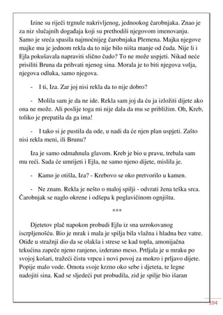 394
Izine su riječi trgnule nakrivljenog, jednookog čarobnjaka. Znao je
za niz slučajnih događaja koji su prethodili njegovom imenovanju.
Samo je sreća spasila najmoćnijeg čarobnjaka Plemena. Majka njegove
majke mu je jednom rekla da to nije bilo ništa manje od čuda. Nije li i
Ejla pokušavala napraviti slično čudo? To ne može uspjeti. Nikad neće
prisiliti Bruna da prihvati njenog sina. Morala je to biti njegova volja,
njegova odluka, samo njegova.
- I ti, Iza. Zar joj nisi rekla da to nije dobro?
- Molila sam je da ne ide. Rekla sam joj da ću ja izložiti dijete ako
ona ne može. Ali poslije toga mi nije dala da mu se približim. Oh, Kreb,
toliko je prepatila da ga ima!
- I tako si je pustila da ode, u nadi da će njen plan uspjeti. Zašto
nisi rekla meni, ili Brunu?
Iza je samo odmahnula glavom. Kreb je bio u pravu, trebala sam
mu reći. Sada će umrijeti i Ejla, ne samo njeno dijete, mislila je.
- Kamo je otišla, Iza? - Krebovo se oko pretvorilo u kamen.
- Ne znam. Rekla je nešto o maloj spilji - odvrati žena teška srca.
Čarobnjak se naglo okrene i odšepa k poglavičinom ognjištu.
***
Djetetov plač napokon probudi Ejlu iz sna uzrokovanog
iscrpljenošću. Bio je mrak i mala je spilja bila vlažna i hladna bez vatre.
Otiđe u stražnji dio da se olakša i strese se kad topla, amonijačna
tekućina zapeče njeno ranjeno, izderano meso. Prtljala je u mraku po
svojoj košari, tražeći čistu vrpcu i novi povoj za mokro i prljavo dijete.
Popije malo vode. Omota svoje krzno oko sebe i djeteta, te legne
nadojiti sina. Kad se sljedeći put probudila, zid je spilje bio išaran
 