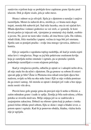 395
sunčevim svjetlom koje se probijalo kroz zapletene grane lijeske pred
ulazom. Dok je dijete sisalo, jela je suho meso.
Hrana i odmor su je oživjeli. Sjela je s djetetom u naručju i sanjivo
razmišljala. Morat ću nabaviti drva, mislila je, a i hrana neće dugo
trajati, morala bih nabaviti još. Sad niče lucerka, ona će mi ojačati krv.
Mlada djetelina i izdanci grahorice su već zreli, a i gomolji. Iz kore
drveća počeo je istjecati sok, vjerojatno je unutarnji sloj sladak, osobito
u javora. Ne, javor ne raste tako visoko, ali ima breza i jela. Da vidimo,
mladi čičak, lišće maslačka i paprat, većina će toga biti još smotana.
Sjetila sam se ponijeti praćku - ovdje ima mnogo vjeverica, dabrova i
kunića.
Ejla je sanjarila o ugodama toplog razdoblja, ali kad je ustala osjeti
mlaz krvi i vrtoglavicu. Noge su joj bile pokrivene osušenom krvlju
koja je zamrljala nožne omotače i ogrtače, pa se prenula i počela
podrobnije razmišljati o svom očajnom položaju.
Kad je vrtoglavica prošla, odlučila je oprati se i sakupiti nešto drva,
ali nije znala što da učini s djetetom. Da ga ponese sa sobom ili ostavi
spavati gdje je bilo? Žene iz Plemena nisu nikad ostavljale djecu bez
nadzora, uvijek su bila na oku neke žene i Ejli se nije sviđala pomisao
da ga ostavi samog. Ali morala se oprati i donijeti još vode a bez njega
može nositi više drva.
Proviri kroz golo granje grma da provjeri nije li netko u blizini, a
zatim odmakne grane i izađe iz spilje. Zemlja je bila raskvašena, a blizu
potoka se stvorila močvara. Mrlje snijega još su se zadržavale u
zasjenjenim zakucima. Drhteći na oštrom vjetru koji je puhao s istoka
goneći kišne oblake pred sobom, Ejla se skine i stupi u hladni izvor, a
potom opere i ogrtače. Kad ih je ponovno obukla, hladna, vlažna koža
nije je ugrijala.
 
