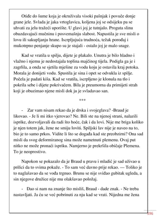 396
Otiđe do šume koja je okruživala visoki pašnjak i povuče donje
grane jele. Svlada je jaka vrtoglavica, koljena joj se odsijeku pa se
uhvati za jelu tražeći uporište. U glavi joj je tutnjalo. Proguta slinu
obuzdavajući mučninu i posvemašnju slabost. Napustila je sve misli o
lovu ili sakupljanju hrane. Iscrpljujuća trudnoća, težak porođaj i
mukotrpno penjanje skupo su je stajali - ostalo joj je malo snage.
Kad se vratila u spilju, dijete je plakalo. Unutra je bilo hladno i
vlažno i njemu je nedostajala toplina majčinog tijela. Podigla ga je i
zagrlila, a onda se sjetila mješine za vodu koju je ostavila kraj potoka.
Morala je donijeti vodu. Spustila je sina i opet se odvukla iz spilje.
Počela je padati kiša. Kad se vratila, iscrpljeno je klonula na tlo i
pokrila sebe i dijete pokrivačem. Bila je preumorna da primijeti strah
koji je obuzimao njene misli dok ju je svladavao san.
***
- Zar vam nisam rekao da je drska i svojeglava? -Braud je
likovao. - Je li mi itko vjerovao? Ne. Bili ste na njenoj strani, nalazili
isprike, dozvoljavali da radi što hoće, čak i da lovi. Nije me briga koliko
je njen totem jak, žene ne smiju loviti. Spiljski lav nije je naveo na to,
bio je to samo prkos. Vidite li što se događa kad ste preobzirni? Ona sad
misli da svog deformiranog sina može nametnuti plemenu. Ovaj put
nitko ne može pronaći ispriku. Namjerno je prekršila običaje Plemena.
To je neoprostivo.
Napokon se pokazalo da je Braud u pravu i mladić je sad uživao u
prilici da to svima pokaže. - To sam već davno prije rekao. — Toliko je
to naglašavao da se vođa trgnuo. Brunu se nije sviđao gubitak ugleda, a
sin njegove družice nije mu olakšavao položaj.
- Dao si nam na znanje što misliš, Braud - dade znak. - Ne treba
nastavljati. Ja ću se već pobrinuti za nju kad se vrati. Nijedna me žena
 