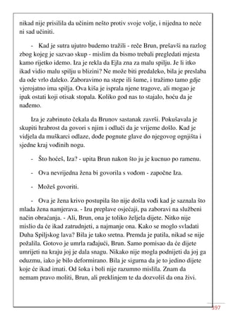 397
nikad nije prisilila da učinim nešto protiv svoje volje, i nijedna to neće
ni sad učiniti.
- Kad je sutra ujutro budemo tražili - reče Brun, prešavši na razlog
zbog kojeg je sazvao skup - mislim da bismo trebali pregledati mjesta
kamo rijetko idemo. Iza je rekla da Ejla zna za malu spilju. Je li itko
ikad vidio malu spilju u blizini? Ne može biti predaleko, bila je preslaba
da ode vrlo daleko. Zaboravimo na stepe ili šume, i tražimo tamo gdje
vjerojatno ima spilja. Ova kiša je isprala njene tragove, ali mogao je
ipak ostati koji otisak stopala. Koliko god nas to stajalo, hoću da je
nađemo.
Iza je zabrinuto čekala da Brunov sastanak završi. Pokušavala je
skupiti hrabrost da govori s njim i odluči da je vrijeme došlo. Kad je
vidjela da muškarci odlaze, dođe pognute glave do njegovog ognjišta i
sjedne kraj vođinih nogu.
- Što hoćeš, Iza? - upita Brun nakon što ju je kucnuo po ramenu.
- Ova nevrijedna žena bi govorila s vođom - započne Iza.
- Možeš govoriti.
- Ova je žena krivo postupila što nije došla vođi kad je saznala što
mlada žena namjerava. - Izu preplave osjećaji, pa zaboravi na službeni
način obraćanja. - Ali, Brun, ona je toliko željela dijete. Nitko nije
mislio da će ikad zatrudnjeti, a najmanje ona. Kako se moglo svladati
Duha Spiljskog lava? Bila je tako sretna. Premda je patila, nikad se nije
požalila. Gotovo je umrla rađajući, Brun. Samo pomisao da će dijete
umrijeti na kraju joj je dala snagu. Nikako nije mogla podnijeti da joj ga
oduzmu, iako je bilo deformirano. Bila je sigurna da je to jedino dijete
koje će ikad imati. Od šoka i boli nije razumno mislila. Znam da
nemam pravo moliti, Brun, ali preklinjem te da dozvoliš da ona živi.
 