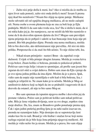 398
- Zašto nisi prije došla k meni, Iza? Ako si mislila da će molba za
njen život sada pomoći, zašto nisi onda došla k meni? Jesam li prema
njoj ikad bio nemilostiv? Nisam bio slijep na njene patnje. Muškarac
može odvratiti oči od ognjišta drugog muškarca, ali ne može začepiti
uši. Nema osobe u ovom plemenu koja ne zna za boli koje je Ejla
podnijela. Misliš li da sam tako tvrda srca, Iza? Da si došla k meni, da si
mi rekla kako joj je, što namjerava, zar ne misliš da bih bio razmislio o
tome da li da dozvolim njenom djetetu da živi? Mogao sam previdjeti
njenu prijetnju da će pobjeći i sakriti se kao buncanje žene koja nije pri
pameti. Bio bih pregledao dijete. Premda ona nema muškarca, možda
bih to bio dozvolio, ako deformiranost nije prevelika. Ali nisi mi dala
priliku. Pretpostavila si da znaš što bih učinio. To nije slično tebi, Iza.
- Nikad nisam primijetio - nastavi Brun - da zapuštaš svoje
dužnosti. Uvijek si bila primjer drugim ženama. Možda je svemu kriva
tvoja bolest. Znam koliko si bolesna, premda to pokušavaš prikriti.
Poštivao sam tvoju želju i nisam to spominjao, ali prošle sam jeseni bio
siguran da ćeš otići u svijet duhova. Dobro sam znao da Ejla vjeruje da
je ovo njena jedina prilika da ima dijete. Mislim da je u pravu. Ipak,
vidio sam da uopće nije razmišljala o sebi kad si bila bolesna, Iza, i
uspjela je izliječiti te. Ne znam kako je to učinila. Možda je Mog-ur
umilostivio duhove koji su htjeli da im se pridružiš i nagovorio ih da ti
dozvole da ostaneš, ali nije to bio samo Mog-ur.
- Bio sam spreman da ispunim njegovu molbu i dozvolim joj da
postane vidarica. Počeo sam je poštivati koliko sam nekad poštivao
tebe. Bila je žena vrijedna divljenja, uzor za sve druge, usprkos sinu
moje družice. Da, Iza, znam za Braudovo grubo ponašanje prema njoj.
Čak i njen jedini prekršaj prošlog ljeta je na neki način izazvao on,
premda ne razumijem kako. Nije dostojno da se suprotstavlja ženi
onako kao što to radi. Braud je vrlo hrabar i snažan lovac koji nema
razloga osjećati da je bilo koja žena prijetnja njegovoj muškosti. Ali
možda je vidio nešto što ja nisam. Možda je u pravu, bio sam slijep
 