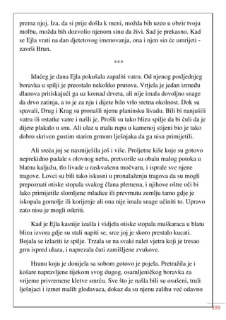 399
prema njoj. Iza, da si prije došla k meni, možda bih uzeo u obzir tvoju
molbu, možda bih dozvolio njenom sinu da živi. Sad je prekasno. Kad
se Ejla vrati na dan djetetovog imenovanja, ona i njen sin će umrijeti -
završi Brun.
***
Idućeg je dana Ejla pokušala zapaliti vatru. Od njenog posljednjeg
boravka u spilji je preostalo nekoliko prutova. Vrtjela je jedan između
dlanova pritiskajući ga uz komad drveta, ali nije imala dovoljno snage
da drvo zatinja, a to je za nju i dijete bilo vrlo sretna okolnost. Dok su
spavali, Drug i Krag su pronašli njenu planinsku livadu. Bili bi nanjušili
vatru ili ostatke vatre i našli je. Prošli su tako blizu spilje da bi čuli da je
dijete plakalo u snu. Ali ulaz u malu rupu u kamenoj stijeni bio je tako
dobro skriven gustim starim grmom lješnjaka da ga nisu primijetili.
Ali sreća joj se nasmiješila još i više. Proljetne kiše koje su gotovo
neprekidno padale s olovnog neba, pretvorile su obalu malog potoka u
blatnu kaljužu, tlo livade u raskvašenu močvaru, i isprale sve njene
tragove. Lovci su bili tako iskusni u pronalaženju tragova da su mogli
prepoznati otiske stopala svakog člana plemena, i njihove oštre oči bi
lako primijetile slomljene mladice ili prevrnutu zemlju tamo gdje je
iskopala gomolje ili korijenje ali ona nije imala snage učiniti to. Upravo
zato nisu je mogli otkriti.
Kad je Ejla kasnije izašla i vidjela otiske stopala muškaraca u blatu
blizu izvora gdje su stali napiti se, srce joj je skoro prestalo kucati.
Bojala se izlaziti iz spilje. Trzala se na svaki nalet vjetra koji je tresao
grm ispred ulaza, i naprezala čuti zamišljene zvukove.
Hranu koju je donijela sa sobom gotovo je pojela. Pretražila je i
košare napravljene tijekom svog dugog, osamljeničkog boravka za
vrijeme privremene kletve smrću. Sve što je našla bili su osušeni, truli
lješnjaci i izmet malih glodavaca, dokaz da su njenu zalihu već odavno
 