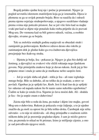 40
Bogalj polako sjedne kraj nje i počne je promatrati. Njegov je
pogled uzvratila iskrenom znatiželjom koja ga je iznenadila. Djeca iz
plemena su ga se uvijek pomalo bojala. Brzo su naučila da i odrasli
prema njemu osjećaju strahopoštovanje, a njegovo suzdržano vladanje
prema svima nije poticalo prisnost. Jaz se još više širio kad su majke
svaki put kad se dijete nije ponašalo kako treba prijetile da će pozvati
Mog-ura. Do vremena kad su bili gotovo odrasli, većina, a osobito
djevojke, stvarno ga se bojala.
Tek sa zrelošću srednjih godina uspijevali su obuzdati strah i
zamijeniti ga poštovanjem. Krebovo zdravo desno oko iskrilo je
zanimanjem dok je gledao kako ga ova čudnovata djevojčica
procjenjuje bez ikakvog straha.
- Djetetu je bolje, Iza - pokazao je. Njegov je glas bio dublji od
ženinog, a djevojčici su zvukovi više sličili roktanju nego ljudskom
govoru. Nije primijetila znakove koje je davao rukom. Jezik joj je bio
potpuno stran i znala je samo da je muškarac nešto saopćio ženi.
- Još je uvijek slaba od gladi - rekla je Iza - ali rane izgledaju
mnogo bolje. Bile su duboke, ali ne toliko da je osakate, a otrov se
povlači. Ogrebao ju je spiljski lav, Kreb. Jesi li ikad čuo da je spiljski
lav odustao od napada nakon što bi nanio samo nekoliko ogrebotina?
Čudim se kako je ostala živa. Sigurno je čuva moćni duh. Ali - dodala
je Iza - što ja uopće znam o duhovima?
Zaista nije bilo u redu da žena, pa makar i dijete iste majke, govori
Mog-uru o duhovima. Rukom je pokazala svoje žaljenje, a to je ujedno
značilo da ga moli za oprost što je bila toliko drska. Čarobnjak nije ništa
odvratio - a to nije ni očekivala - ali zbog primjedbe o snažnom zaštit-
ničkom duhu još je pozornije pogledao dijete. I sam je mislio gotovo
isto, pa premda to nikad ne bi priznao, Izino je mišljenje cijenio, a ono
je sad potvrđivalo njegove misli.
 